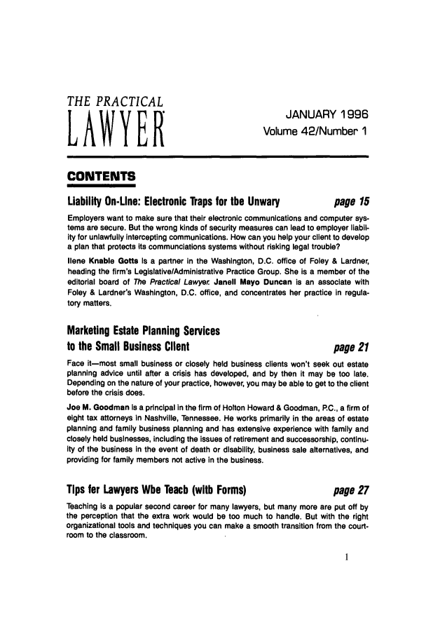 handle is hein.ali/praclaw0042 and id is 1 raw text is: THE PRACTICALJANUARY 1996LAWYER                                    Volume 42/Number 1CONTENTSLiability On-Line: Electronic Traps for the Unwary        page 15Employers want to make sure that their electronic communications and computer sys-tems are secure. But the wrong kinds of security measures can lead to employer liabil-ity for unlawfully intercepting communications. How can you help your client to developa plan that protects its communciations systems without risking legal trouble?Ilene Knable Gotta is a partner in the Washington, D.C. office of Foley & Lardner,heading the firm's Legislative/Administrative Practice Group. She is a member of theeditorial board of The Practical Lawyer Janell Mayo Duncan is an associate withFoley & Lardner's Washington, D.C. office, and concentrates her practice in regula-tory matters.Marketing Estate Planning Servicesto the Small Business Client                              page 21Face it-most small business or closely held business clients won't seek out estateplanning advice until after a crisis has developed, and by then it may be too late.Depending on the nature of your practice, however, you may be able to get to the clientbefore the crisis does.Joe M. Goodman is a principal in the firm of Holton Howard & Goodman, PC., a firm ofeight tax attorneys in Nashville, Tennessee. He works primarily in the areas of estateplanning and family business planning and has extensive experience with family andclosely held businesses, including the issues of retirement and successorship, continu-ity of the business in the event of death or disability, business sale alternatives, andproviding for family members not active in the business.Tips for Lawyers Who Teach (with Forms)                   page 27Teaching is a popular second career for many lawyers, but many more are put off bythe perception that the extra work would be too much to handle. But with the rightorganizational tools and techniques you can make a smooth transition from the court-room to the classroom.
