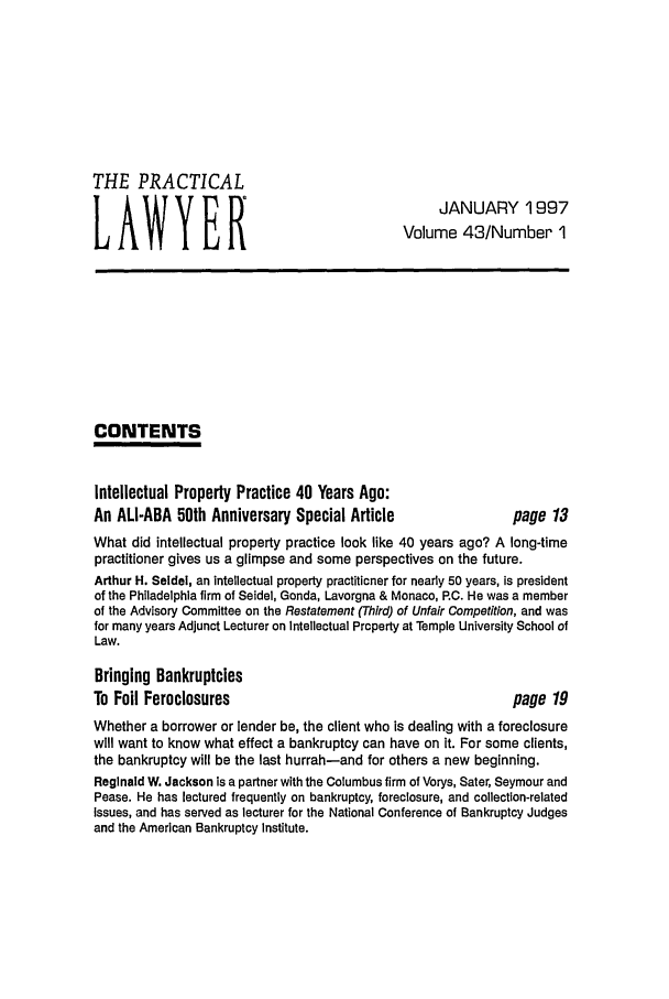 handle is hein.ali/praclaw0043 and id is 1 raw text is: THE PRACTICALJANUARY 1997LAWYERVolume 43/Number ICONTENTSIntellectual Property Practice 40 Years Ago:An ALI-ABA 50th Anniversary Special Article              page 13What did intellectual property practice look like 40 years ago? A long-timepractitioner gives us a glimpse and some perspectives on the future.Arthur H. Seidel, an intellectual property practitioner for nearly 50 years, is presidentof the Philadelphia firm of Seidel, Gonda, Lavorgna & Monaco, RC. He was a memberof the Advisory Committee on the Restatement (Third) of Unfair Competition, and wasfor many years Adjunct Lecturer on Intellectual Property at Temple University School ofLaw.Bringing BankruptciesTo Foil Foreclosures                                     page 19Whether a borrower or lender be, the client who is dealing with a foreclosurewill want to know what effect a bankruptcy can have on it. For some clients,the bankruptcy will be the last hurrah-and for others a new beginning.Reginald W. Jackson is a partner with the Columbus firm of Vorys, Sater, Seymour andPease. He has lectured frequently on bankruptcy, foreclosure, and collection-relatedIssues, and has served as lecturer for the National Conference of Bankruptcy Judgesand the American Bankruptcy Institute.