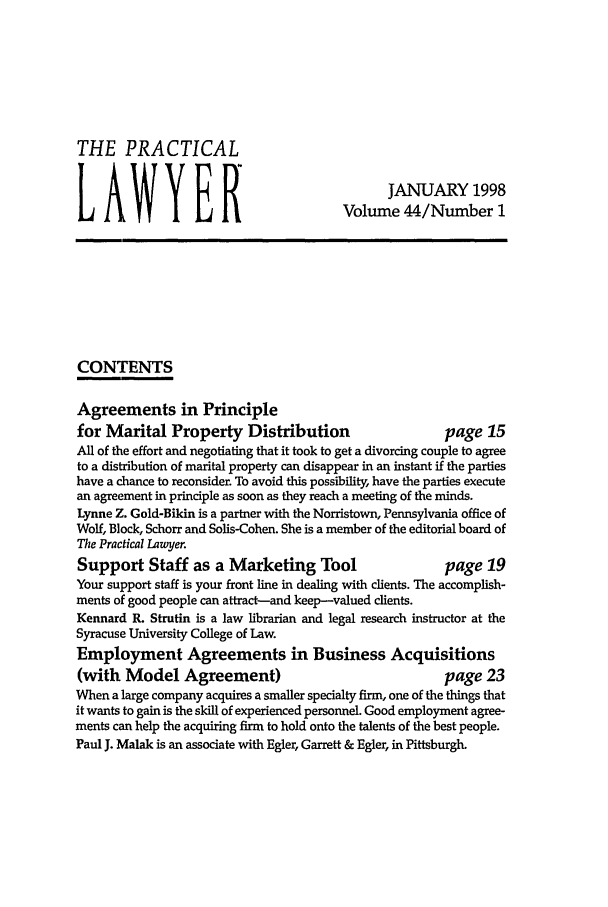 handle is hein.ali/praclaw0044 and id is 1 raw text is: THE PRACTICALJANUARY 1998LAWYER                                  Volume 44/Number 1CONTENTSAgreements in Principlefor Marital Property Distribution                      page 15All of the effort and negotiating that it took to get a divorcing couple to agreeto a distribution of marital property can disappear in an instant if the partieshave a chance to reconsider. To avoid this possibility, have the parties executean agreement in principle as soon as they reach a meeting of the minds.Lynne Z. Gold-Bikin is a partner with the Norristown, Pennsylvania office ofWolf, Block, Schorr and Solis-Cohen. She is a member of the editorial board ofThe Practical Lawyer.Support Staff as a Marketing Tool                      page 19Your support staff is your front line in dealing with clients. The accomplish-ments of good people can attract-and keep-valued clients.Kennard R. Strutin is a law librarian and legal research instructor at theSyracuse University College of Law.Employment Agreements in Business Acquisitions(with Model Agreement)                                 page 23When a large company acquires a smaller specialty firm, one of the things thatit wants to gain is the skill of experienced personnel. Good employment agree-ments can help the acquiring firm to hold onto the talents of the best people.Paul J. Malak is an associate with Egler, Garrett & Egler, in Pittsburgh.