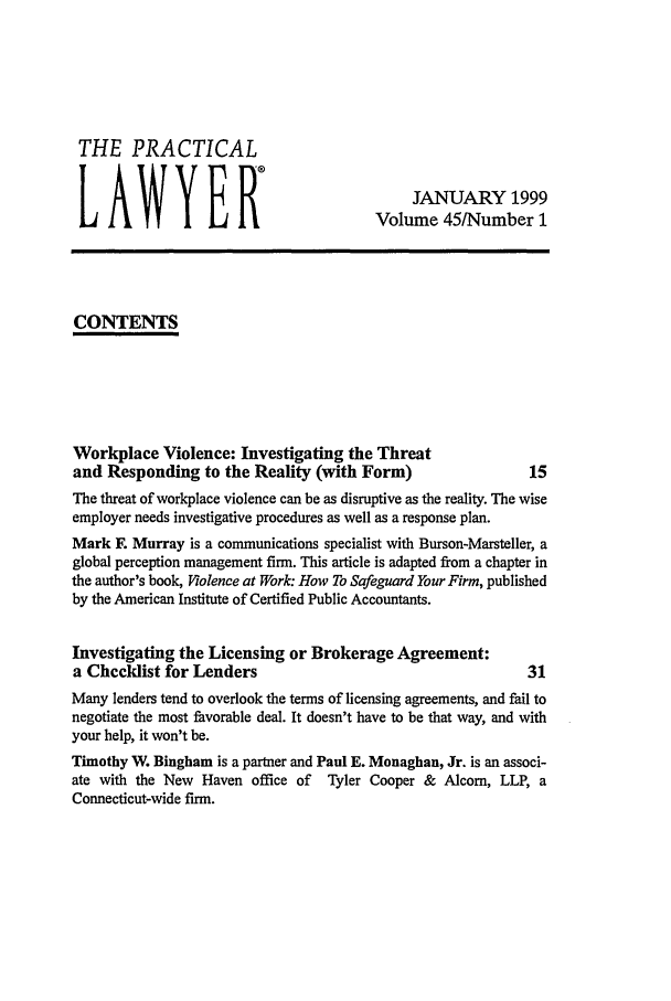 handle is hein.ali/praclaw0045 and id is 1 raw text is: THE PRACTICALLAWYERJANUARY 1999Volume 45/Number 1CONTENTSWorkplace Violence: Investigating the Threatand Responding to the Reality (with Form)                    15The threat of workplace violence can be as disruptive as the reality. The wiseemployer needs investigative procedures as well as a response plan.Mark F. Murray is a communications specialist with Burson-Marsteller, aglobal perception management firm. This article is adapted from a chapter inthe author's book, Violence at Work: How To Safeguard Your Firm, publishedby the American Institute of Certified Public Accountants.Investigating the Licensing or Brokerage Agreement:a Checklist for Lenders                                      31Many lenders tend to overlook the terms of licensing agreements, and fail tonegotiate the most favorable deal. It doesn't have to be that way, and withyour help, it won't be.Timothy W. Bingham is a partner and Paul E. Monaghan, Jr. is an associ-ate with the New Haven office of Tyler Cooper & Alcom, LLP, aConnecticut-wide firm.