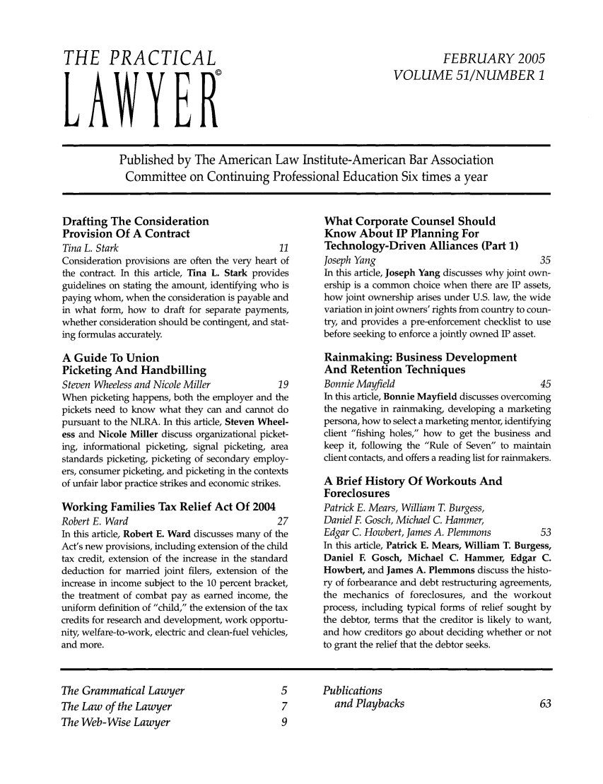 handle is hein.ali/praclaw0051 and id is 1 raw text is: THE PRACTICALLAWYERFEBRUARY 2005VOLUME 51/NUMBER 1Published by The American Law Institute-American Bar AssociationCommittee on Continuing Professional Education Six times a yearDrafting The ConsiderationProvision Of A ContractTina L. Stark                                  11Consideration provisions are often the very heart ofthe contract. In this article, Tina L. Stark providesguidelines on stating the amount, identifying who ispaying whom, when the consideration is payable andin what form, how to draft for separate payments,whether consideration should be contingent, and stat-ing formulas accurately.A Guide To UnionPicketing And HandbillingSteven Wheeless and Nicole Miller              19When picketing happens, both the employer and thepickets need to know what they can and cannot dopursuant to the NLRA. In this article, Steven Wheel-ess and Nicole Miller discuss organizational picket-ing, informational picketing, signal picketing, areastandards picketing, picketing of secondary employ-ers, consumer picketing, and picketing in the contextsof unfair labor practice strikes and economic strikes.Working Families Tax Relief Act Of 2004Robert E. Ward                                 27In this article, Robert E. Ward discusses many of theAct's new provisions, including extension of the childtax credit, extension of the increase in the standarddeduction for married joint filers, extension of theincrease in income subject to the 10 percent bracket,the treatment of combat pay as earned income, theuniform definition of child, the extension of the taxcredits for research and development, work opportu-nity, welfare-to-work, electric and clean-fuel vehicles,and more.What Corporate Counsel ShouldKnow About IP Planning ForTechnology-Driven Alliances (Part 1)Joseph Yang                                   35In this article, Joseph Yang discusses why joint own-ership is a common choice when there are IP assets,how joint ownership arises under U.S. law, the widevariation in joint owners' rights from country to coun-try, and provides a pre-enforcement checklist to usebefore seeking to enforce a jointly owned IP asset.Rainmaking: Business DevelopmentAnd Retention TechniquesBonnie Mayfield                               45In this article, Bonnie Mayfield discusses overcomingthe negative in rainmaking, developing a marketingpersona, how to select a marketing mentor, identifyingclient fishing holes, how to get the business andkeep it, following the Rule of Seven to maintainclient contacts, and offers a reading list for rainmakers.A Brief History Of Workouts AndForeclosuresPatrick E. Mears, William T. Burgess,Daniel F Gosch, Michael C. Hammer,Edgar C. Howbert, James A. Plemmons           53In this article, Patrick E. Mears, William T. Burgess,Daniel E Gosch, Michael C. Hammer, Edgar C.Howbert, and James A. Plemmons discuss the histo-ry of forbearance and debt restructuring agreements,the mechanics of foreclosures, and the workoutprocess, including typical forms of relief sought bythe debtor, terms that the creditor is likely to want,and how creditors go about deciding whether or notto grant the relief that the debtor seeks.The Grammatical LawyerThe Law of the LawyerThe Web-Wise Lawyer5      Publications7        and Playbacks