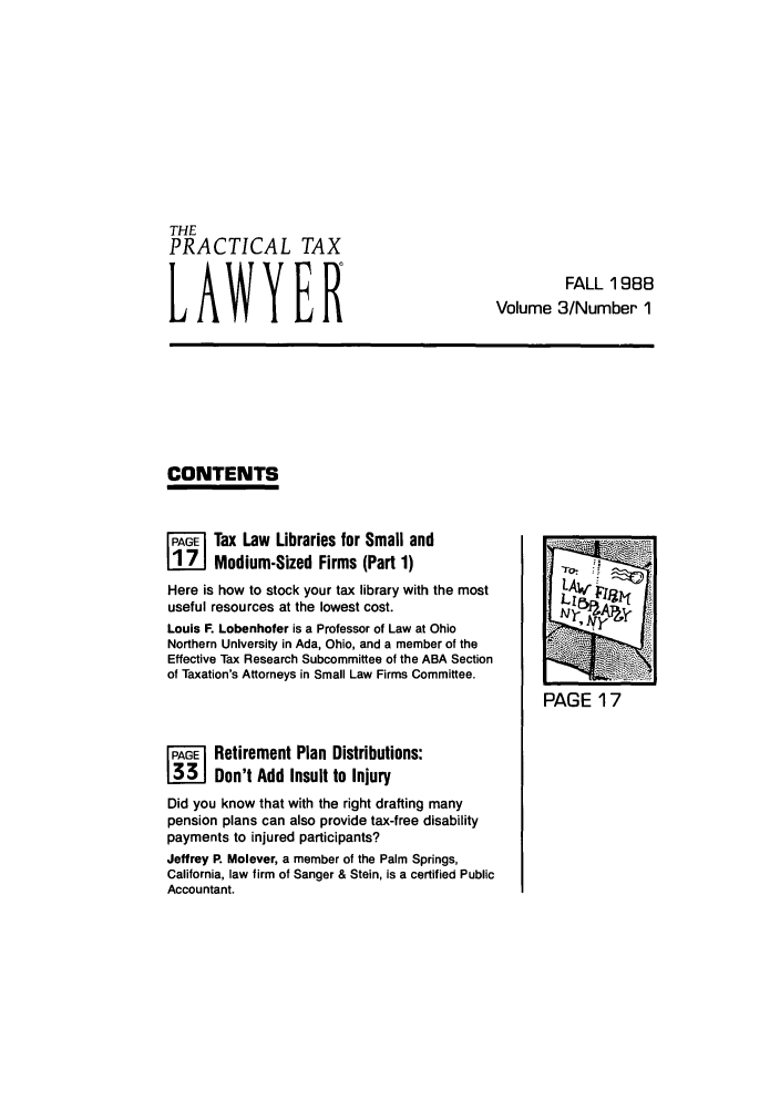 handle is hein.ali/practax0003 and id is 1 raw text is: THEPRACTICAL TAXLAWYERFALL 1988Volume 3/Number 1CONTENTSPAGE Tax Law Libraries for Small andL!Z7J Medium-Sized Firms (Part 1)Here is how to stock your tax library with the mostuseful resources at the lowest cost.Louis F. Lobenhofer is a Professor of Law at OhioNorthern University in Ada, Ohio, and a member of theEffective Tax Research Subcommittee of the ABA Sectionof Taxation's Attorneys in Small Law Firms Committee.FAG   Retirement Plan Distributions:ME Don't Add Insult to InjuryDid you know that with the right drafting manypension plans can also provide tax-free disabilitypayments to injured participants?Jeffrey P. Molever, a member of the Palm Springs,California, law firm of Sanger & Stein, is a certified PublicAccountant.PAGE 17