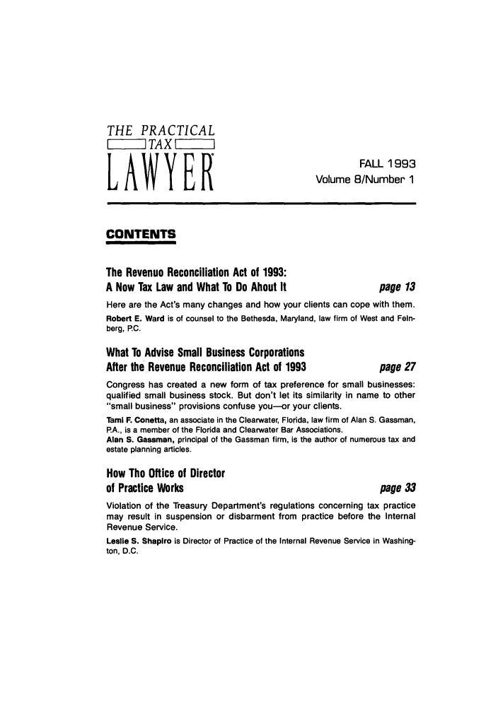 handle is hein.ali/practax0008 and id is 1 raw text is: THE PRACTICALTAXLAWYERFALL 1993LAWYER                          Volume 8/Number1CONTENTSThe Revenue Reconciliation Act of 1993:A New Tax Law and What To Do About It                  page 13Here are the Act's many changes and how your clients can cope with them.Robert E. Ward is of counsel to the Bethesda, Maryland, law firm of West and Fein-berg, P.C.What To Advise Small Business CorporationsAfter the Revenue Reconciliation Act of 1993           page 27Congress has created a new form of tax preference for small businesses:qualified small business stock. But don't let its similarity in name to othersmall business provisions confuse you-or your clients.Tami F. Conetta, an associate in the Clearwater, Florida, law firm of Alan S. Gassman,PA., is a member of the Florida and Clearwater Bar Associations.Alan S. Gassman, principal of the Gassman firm, is the author of numerous tax andestate planning articles.How The Office of Directorof Practice Works                                      page 33Violation of the Treasury Department's regulations concerning tax practicemay result in suspension or disbarment from practice before the InternalRevenue Service.Leslie S. Shapiro is Director of Practice of the Internal Revenue Service in Washing-ton, D.C.