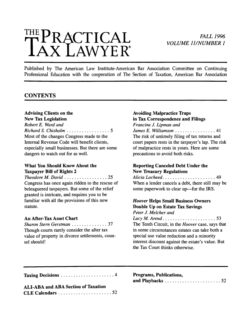 handle is hein.ali/practax0011 and id is 1 raw text is: THEPRACT ICALTAX LAWYERFALL 1996VOLUME 11/NUMBER 1Published by The American Law Institute-American Bar Association Committee on ContinuingProfessional Education with the cooperation of The Section of Taxation, American Bar AssociationCONTENTSAdvising Clients on theNew Tax LegislationRobert E. Ward andRichard S. Chisholm  ................. 5Most of the changes Congress made to theInternal Revenue Code will benefit clients,especially small businesses. But there are somedangers to watch out for as well.What You Should Know About theTaxpayer Bill of Rights 2Theodore M. David ................. 25Congress has once again ridden to the rescue ofbeleaguered taxpayers. But some of the reliefgranted is intricate, and requires you to befamiliar with all the provisions of this newstatute.An After-Tax Asset ChartSharon Stern Gerstman .............. 37Though courts rarely consider the after taxvalue of property in divorce settlements, coun-sel should!Avoiding Malpractice Trapsin Tax Correspondence and FilingsFrancine J. Lipman andJames E. Williamson  ................ 41The risk of untimely filing of tax returns andcourt papers rests in the taxpayer's lap. The riskof malpractice rests in yours. Here are someprecautions to avoid both risks.Reporting Canceled Debt Under theNew Treasury RegulationsAlicia  Locheed ..................... 49When a lender cancels a debt, there still may besome paperwork to clear up-for the IRS.Hoover Helps Small Business OwnersDouble Up on Estate Tax SavingsPeter J. Melcher andLucy  M . Arend  ..................... 53The Tenth Circuit, in the Hoover case, says thatin some circumstances estates can take both aspecial use value reduction and a minorityinterest discount against the estate's value. Butthe Tax Court thinks otherwise.Taxing  Decisions  ..................... 4ALI-ABA and ABA Section of TaxationCLE  Calendars  ..................... 52Programs, Publications,and  Playbacks  ...................... 52