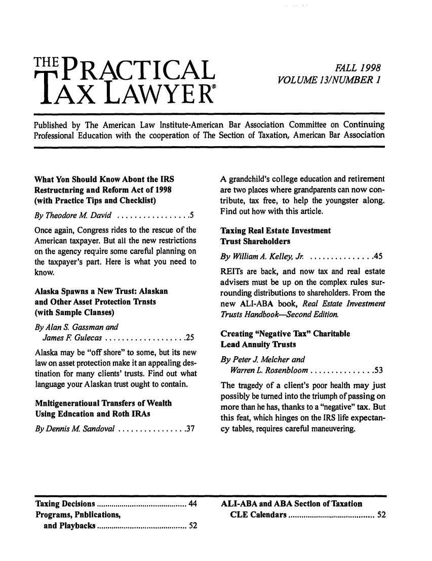 handle is hein.ali/practax0013 and id is 1 raw text is: THE PRACTICALTAX LAWYERFALL 1998VOLUME 13/NUMBER 1Published by The American Law Institute-American Bar Association Committee on ContinuingProfessional Education with the cooperation of The Section of Taxation, American Bar AssociationWhat You Should Know About the IRSRestructuring and Reform Act of 1998(with Practice Tips and Checklist)By Theodore M David ................. 5Once again, Congress rides to the rescue of theAmerican taxpayer. But all the new restrictionson the agency require some careful planning onthe taxpayer's part. Here is what you need toknow.Alaska Spawns a New Trust: Alaskanand Other Asset Protection Trusts(with Sample Clauses)By Alan S. Gassman andJames F Gulecas ................... 25Alaska may be off shore to some, but its newlaw on asset protection make it an appealing des-tination for many clients' trusts. Find out whatlanguage your Alaskan trust ought to contain.Multigenerational Transfers of WealthUsing Education and Roth IRAsBy Dennis M Sandoval ................ 37A grandchild's college education and retirementare two places where grandparents can now con-tribute, tax free, to help the youngster along.Find out how with this article.Taxing Real Estate InvestmentTrust ShareholdersBy William A. Kelley, Jr ............. 45REITs are back, and now tax and real estateadvisers must be up on the complex rules sur-rounding distributions to shareholders. From thenew ALI-ABA book, Real Estate InvestmentTrusts Handbook-Second Edition.Creating Negative Tax CharitableLead Annuity TrustsBy Peter J. Melcher andWarren L. Rosenbloom ............... 53The tragedy of a client's poor health may justpossibly be turned into the triumph of passing onmore than he has, thanks to a negative tax. Butthis feat, which hinges on the IRS life expectan-cy tables, requires careful maneuvering.Taxing Decisions ....................................... 44Programs, Publications,and Playbacks ....................................... 52ALI-ABA and ABA Section of TaxationCLE  Calendars .....................................  52