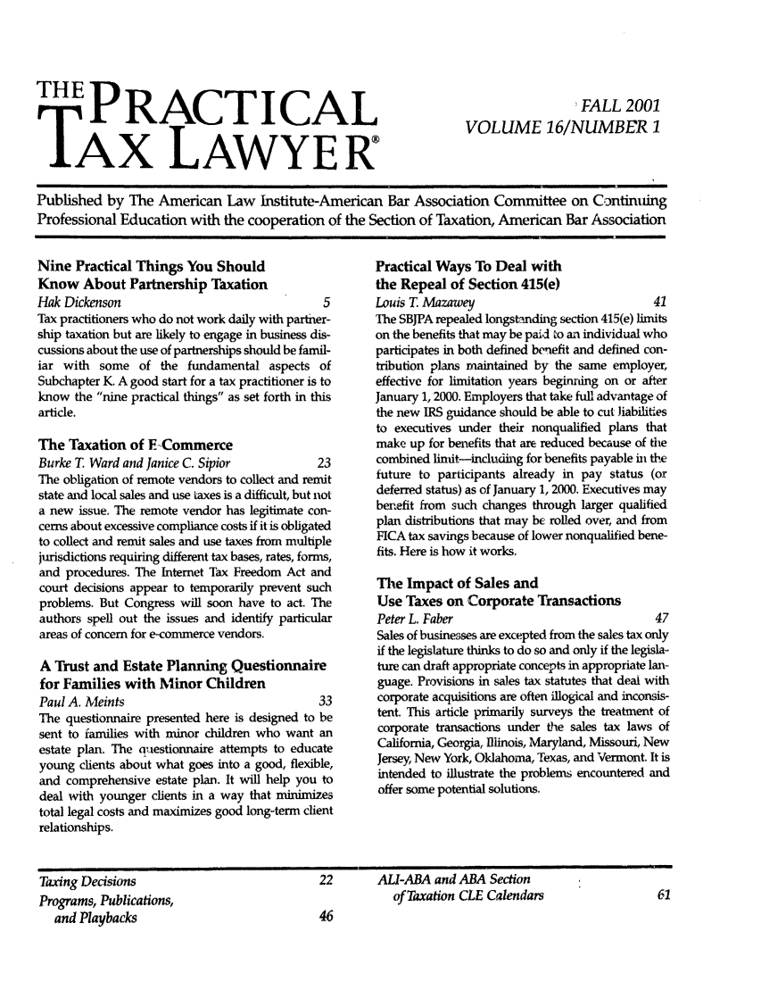 handle is hein.ali/practax0016 and id is 1 raw text is: TPRACTICALAX LAWYERFALL 2001VOLUME 16/NUMBER 1Published by The American Law Institute-American Bar Association Committee on ContintingProfessional Education with the cooperation of the Section of Taxation, American Bar AssociationNine Practical Things You ShouldKnow About Partnership TaxationHak Dickenson                                  5Tax practitioners who do not work daily with partner-ship taxation but are likely to engage in business dis-cussions about the use of partnerships should be famil-iar with some of the fundamental aspects ofSubchapter K. A good start for a tax practitioner is toknow the nine practical things as set forth in thisarticle.The Taxation of E CommerceBurke T. Ward and Janice C. Sipior            23The obligation of remote vendors to collect and remitstate and local sales and use taxes is a difficult, but nota new issue. The remote vendor has legitimate con-cerns about excessive compliance costs if it is obligatedto collect and remit sales and use taxes from multiplejurisdictions requiring different tax bases, rates, forms,and procedures. The Internet Tax Freedom Act andcourt decisions appear to temporarily prevent suchproblems. But Congress will soon have to act. Theauthors spell out the issues and identify particularareas of concern for e-commerce vendors.A Trust and Estate Planning Questionnairefor Families with Minor ChildrenPaul A. Meints                                33The questionnaire presented here is designed to besent to families with minor children who want anestate plan. The questionnaire attempts to educateyoung clients about what goes into a good, flexible,and comprehensive estate plan. It will help you todeal with younger clients in a way that minimizestotal legal costs and maximizes good long-term clientrelationships.Practical Ways To Deal withthe Repeal of Section 415(e)Louis T. Mazawey                              41The SBJPA repealed longstanding section 415(e) limitson the benefits that may be paid to an individual whoparticipates in both defined benefit and defined con-tribution plans maintained by the same employer,effective for limitation years beginning on or afterJanuary 1, 2000. Employers that take full advantage ofthe new IRS guidance should be able to cut iabilitiesto executives under their nonqualified plans thatmake up for benefits that are reduced because of thecombined limit-including for benefits payable in thefuture to participants already in pay status (ordeferred status) as of January 1, 2000. Executives maybenefit from such changes through larger qualifiedplan distributions that may be rolled over, and fromFICA tax savings because of lower nonqualified bene-fits. Here is how it works.The Impact of Sales andUse Taxes on Corporate TransactionsPeter L. Faber                                47Sales of busineases are excepted from the sales tax onlyif the legislature thinks to do so and only if the legisla-ture can draft appropriate concepts in appropriate lan-guage. Provisions in sales tax statutes that deal withcorporate acquisitions are often illogical and inconsis-tent. This article primarily surveys the treatment ofcorporate transactions under the sales tax laws ofCalifornia, Georgia, Illinois, Maryland, Missouri, NewJersey, New York, Oklahoma, Texas, and Vermont. It isintended to illustrate the problems encountered andoffer some potential solutions.1Ting DecisionsPrograms, Publications,and Playbacks22      ALI-ABA and ABA Sectionof Taxation CLE CalendarsI                                                                                                                                                                                                                                                       I     i                                                     I             [I                                                                                                                                         I I  III  I                          I