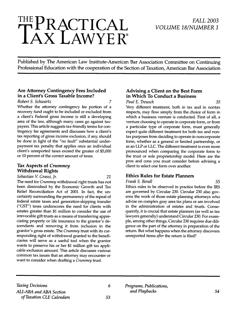 handle is hein.ali/practax0018 and id is 1 raw text is: THE PRACTICALTAX LAWYERFALL 2003VOLUME 18/NUMBER 1Published by The American Law Institute-American Bar Association Committee on ContinuingProfessional Education with the cooperation of the Section of Taxation, American Bar AssociationAre Attorney Contingency Fees Includedin a Client's Gross Taxable Income?Robert S. Schwartz                              7Whether the attorney contingency fee portion of arecovery fund ought to be included or excluded froma client's Federal gross income is still a developingarea of the law, although many cases go against tax-payers. This article suggests tax-friendly terms for con-tingency fee agreements and discusses how a client'stax reporting of gross income exclusion, if any, shouldbe done in light of the no fault substantial under-payment tax penalty that applies once an individualclient's unreported taxes exceed the greater of $5,000or 10 percent of the correct amount of taxes.Tax Aspects of CrummeyWithdrawal RightsSebastian V Grassi, Jr.                        21The need for Crummey withdrawal right trusts has notbeen diminished by the Economic Growth and TaxRelief Reconciliation Act of 2001. In fact, the un-certainty surrounding the permanency of the repeal offederal estate taxes and generation-skipping transfer(GST) taxes underscores the need for clients withestates greater than $1 million to consider the use ofirrevocable gift trusts as a means of transferring appre-ciating property or life insurance to the grantor's de-scendants and removing it from inclusion in thegrantor's gross estate. The Crummey trust with its cor-responding right of withdrawal granted to the benefi-ciaries will serve as a useful tool when the grantorwants to preserve his or her $1 million gift tax appli-cable exclusion amount. This article discusses variouscommon tax issues that an attorney may encounter orwant to consider when drafting a Crummey trust.Advising a Client on the Best Formin Which To Conduct a BusinessPaul E. Treusch                                35Very different treatment, both in tax and in nontaxrespects, may flow simply from the choice of form inwhich a business venture is conducted. First of all, aventure choosing to operate in corporate form, or froma particular type of corporate form, must generallyexpect quite different treatment for both tax and non-tax purposes from deciding to operate in noncorporateform, whether as a general or limited partnership, oras an LLP or LLC. The different treatment is even morepronounced when comparing the corporate form tothe trust or sole proprietorship model. Here are thepros and cons you must consider before advising aclient to select one form over another.Ethics Rules for Estate PlannersFrank S. Berall                                55Ethics rules to be observed in practice before the IRSare governed by Circular 230. Circular 230 also gov-erns the work of those estate planning attorneys whoadvise on complex gray area tax plans or are involvedin the administration of estates and trusts. Conse-quently, it is crucial that estate planners (as well as taxlawyers generally) understand Circular 230. For exam-ple, among other things, Circular 230 requires due dili-gence on the part of the attorney in preparation of thereturn. But what happens when the attorney discoversunreported items after the return is filed?Taxing DecisionsALI-ABA and ABA Sectionof Taxation CLE Calendars6       Programs, Publications,and Playbacks