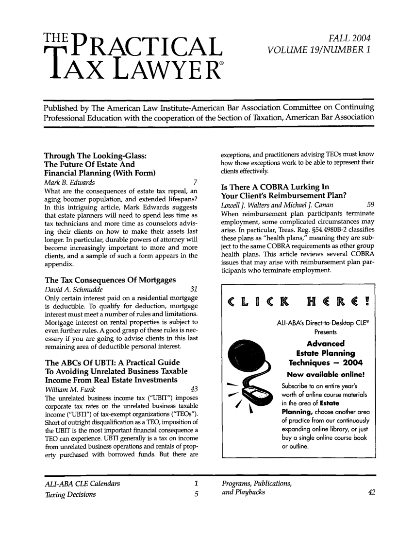 handle is hein.ali/practax0019 and id is 1 raw text is: THE PRACTICALTAX LAWYERFALL 2004VOLUME 19/NUMBER 1Published by The American Law Institute-American Bar Association Committee on ContinuingProfessional Education with the cooperation of the Section of Taxation, American Bar AssociationThrough The Looking-Glass:The Future Of Estate AndFinancial Planning (With Form)Mark B. Edwards                               7What are the consequences of estate tax repeal, anaging boomer population, and extended lifespans?In this intriguing article, Mark Edwards suggeststhat estate planners will need to spend less time astax technicians and more time as counselors advis-ing their clients on how to make their assets lastlonger. In particular, durable powers of attorney willbecome increasingly important to more and moreclients, and a sample of such a form appears in theappendix.The Tax Consequences Of MortgagesDavid A. Schmudde                            31Only certain interest paid on a residential mortgageis deductible. To qualify for deduction, mortgageinterest must meet a number of rules and limitations.Mortgage interest on rental properties is subject toeven further rules. A good grasp of these rules is nec-essary if you are going to advise clients in this lastremaining area of deductible personal interest.The ABCs Of UBTI: A Practical GuideTo Avoiding Unrelated Business TaxableIncome From Real Estate InvestmentsWilliam M. Funk                              43The unrelated business income tax (UBIT) imposescorporate tax rates on the unrelated business taxableincome (UBTI) of tax-exempt organizations (TEOs).Short of outright disqualification as a TEO, imposition ofthe UBIT is the most important financial consequence aTEO can experience. UBTI generally is a tax on incomefrom unrelated business operations and rentals of prop-erty purchased with borrowed funds. But there areexceptions, and practitioners advising TEOs must knowhow those exceptions work to be able to represent theirclients effectivelyIs There A COBRA Lurking InYour Client's Reimbursement Plan?Lowell J. Walters and Michael J. Canan       59When reimbursement plan participants terminateemployment, some complicated circumstances mayarise. In particular, Treas. Reg. §54.4980B-2 classifiesthese plans as health plans, meaning they are sub-ject to the same COBRA requirements as other grouphealth plans. This article reviews several COBRAissues that may arise with reimbursement plan par-ticipants who terminate employment.CLICK HfR.(ALI-ABA's Direct-to-Desktop CLE®PresentsAdvancedEstate PlanningTechniques - 2004Now available online!Subscribe to an entire year'sworth of online course materialsin the area of EstatePlanning, choose another areaof practice from our continuouslyexpanding online library, or justbuy a single online course bookor outline.ALI-ABA CLE CalendarsTaxing Decisions1       Programs, Publications,5       and Playbacks