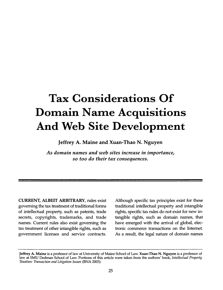 handle is hein.ali/practax0020 and id is 87 raw text is: Tax Considerations OfDomain Name AcquisitionsAnd Web Site DevelopmentJeffrey A. Maine and Xuan-Thao N. NguyenAs domain names and web sites increase in importance,so too do their tax consequences.CURRENT, ALBEIT ARBITRARY, rules existgoverning the tax treatment of traditional formsof intellectual property, such as patents, tradesecrets, copyrights, trademarks, and tradenames. Current rules also exist governing thetax treatment of other intangible rights, such asgovernment licenses and service contracts.Although specific tax principles exist for thesetraditional intellectual property and intangiblerights, specific tax rules do not exist for new in-tangible rights, such as domain names, thathave emerged with the arrival of global, elec-tronic commerce transactions on the Internet.As a result, the legal nature of domain namesJeffrey A. Maine is a professor of law at University of Maine School of Law. Xuan-Thao N. Nguyen is a professor oflaw at SMU Dedman School of Law. Portions of this article were taken from the authors' book, Intellectual PropertyTaxation: Transaction and Litigation Issues (BNA 2003).