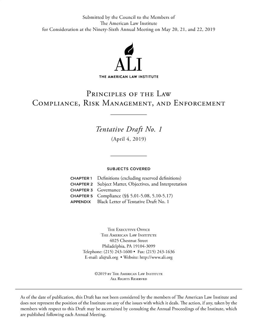 handle is hein.ali/prlwcompl0002 and id is 1 raw text is: for ConsiderationSubmitted  by the Council to the Members of         The American Law Instituteat the Ninety-Sixth Annual Meeting on May 20, 21, and 22, 2019                                  ALI                            THE AMERICAN LAW INSTITUTE                       PRINCIPLES OF THE LAWCOMPLIANCE, RISK MANAGEMENT, AND ENFORCEMENT                           Tentative   Draft   No.   1                                 (April 4, 2019)SUBJECTS  COVEREDCHAPTER 1CHAPTER  2CHAPTER  3CHAPTER  5APPENDIXDefinitions (excluding reserved definitions)Subject Matter, Objectives, and InterpretationGovernanceCompliance (M§ 5.01-5.08, 5.10-5.17)Black Letter of Tentative Draft No. 1          THE EXECUTIVE OFFICE        THE AMERICAN LAW INSTITUTE           4025 Chestnut Street        Philadelphia, PA 19104-3099Telephone: (215) 243-1600 * Fax: (215) 243-1636E-mail: ali@ali.org * Website: http://www.ali.org     @2019 By THE AMERICAN LAW INSTITUTE            ALL RIGHTS RESERVEDAs of the date of publication, this Draft has not been considered by the members of The American Law Institute anddoes not represent the position of the Institute on any of the issues with which it deals. The action, if any, taken by themembers with respect to this Draft may be ascertained by consulting the Annual Proceedings of the Institute, whichare published following each Annual Meeting.