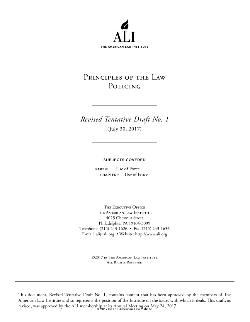 handle is hein.ali/prlwplc0002 and id is 1 raw text is:              ALI        THE AMERICAN LAW INSTITUTEPRINCIPLES OF THE LAW           POLICINGRevised Tentative Draft No. 1            (July 30, 2017)           SUBJECTS  COVERED       PART III  Use of Force          CHAPTER 5  Use of Force          THE  EXECUTIVE OFFICE        THE AMERICAN LAw INSTITUTE            4025 Chestnut Street         Philadelphia, PA 19104-3099Telephone: (215) 243-1626 * Fax: (215) 243-1636E-mail: ali@ali.org * Website: http://www.ali.org      @2017 BY THE AMERICAN LAW INSTITUTE            ALL RIGHTS RESERVEDThis document, Revised Tentative Draft No. 1, contains content that has been approved by the members of TheAmerican Law Institute and so represents the position of the Institute on the issues with which it deals. This draft, asrevised, was approved by the ALI membership at its Annual Meeting on May 24, 2017.                                    @2017 by The American Law mstitute