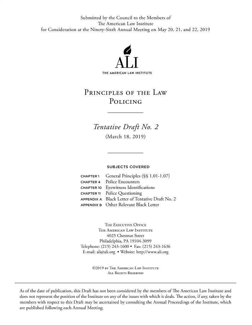 handle is hein.ali/prlwplc0003 and id is 1 raw text is:                   Submitted by the Council to the Members of                          The American Law  Institutefor Consideration at the Ninety-Sixth Annual Meeting on May 20, 21, and 22, 2019                                  ALI                            THE AMERICAN LAW INSTITUTE                    PRINCIPLES OF THE LAW                               POLICINGTentative Draft No. 2     (March   18, 2019)     SUBJECTS   COVEREDCHAPTER 1CHAPTER 4CHAPTER 10CHAPTER 11APPENDIX AAPPENDIX BGeneral Principles (M§ 1.01-1.07)Police EncountersEyewitness IdentificationsPolice QuestioningBlack Letter of Tentative Draft No. 2Other Relevant Black Letter           THE EXECUTIVE OFFICE        THE AMERICAN LAw INSTITUTE            4025 Chestnut Street         Philadelphia, PA 19104-3099Telephone: (215) 243-1600 * Fax: (215) 243-1636E-mail: ali@ali.org * Website: http://www.ali.org     @2019 By THE AMERICAN LAW INSTITUTE            ALL RIGHTS RESERVEDAs of the date of publication, this Draft has not been considered by the members of The American Law Institute anddoes not represent the position of the Institute on any of the issues with which it deals. The action, if any, taken by themembers with respect to this Draft may be ascertained by consulting the Annual Proceedings of the Institute, whichare published following each Annual Meeting.