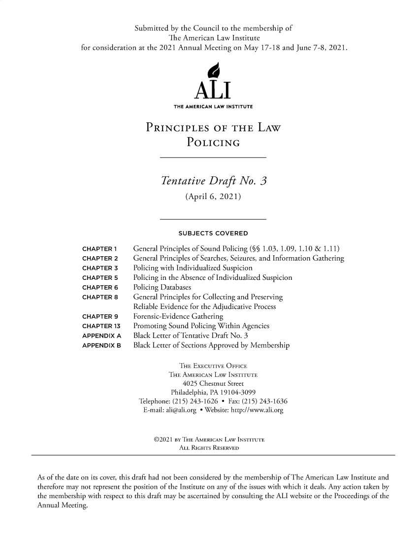 handle is hein.ali/prlwplc0004 and id is 1 raw text is: Submitted by the Council to the membership ofThe American Law Institutefor consideration at the 2021 Annual Meeting on May 17-18 and June 7-8, 2021.4ALITHE AMERICAN LAW INSTITUTEPRINCIPLES OF THE LAWPOLICINGTentative Draft No. 3(April 6, 2021)SUBJECTS COVEREDCHAPTER 1CHAPTER 2CHAPTER 3CHAPTER SCHAPTER 6CHAPTER 8CHAPTER 9CHAPTER 13APPENDIX AAPPENDIX BGeneral Principles of Sound Policing (§§ 1.03, 1.09, 1.10 & 1.11)General Principles of Searches, Seizures, and Information GatheringPolicing with Individualized SuspicionPolicing in the Absence of Individualized SuspicionPolicing DatabasesGeneral Principles for Collecting and PreservingReliable Evidence for the Adjudicative ProcessForensic-Evidence GatheringPromoting Sound Policing Within AgenciesBlack Letter of Tentative Draft No. 3Black Letter of Sections Approved by MembershipTHE EXECUTIVE OFFICETHE AMERICAN LAW INSTITUTE4025 Chestnut StreetPhiladelphia, PA 19104-3099Telephone: (215) 243-1626 - Fax: (215) 243-1636E-mail: ali@ali.org - Website: http://www.ali.org©2021 BY THE AMERICAN LAW INSTITUTEALL RIGHTS RESERVEDAs of the date on its cover, this draft had not been considered by the membership of The American Law Institute andtherefore may not represent the position of the Institute on any of the issues with which it deals. Any action taken bythe membership with respect to this draft may be ascertained by consulting the ALI website or the Proceedings of theAnnual Meeting.