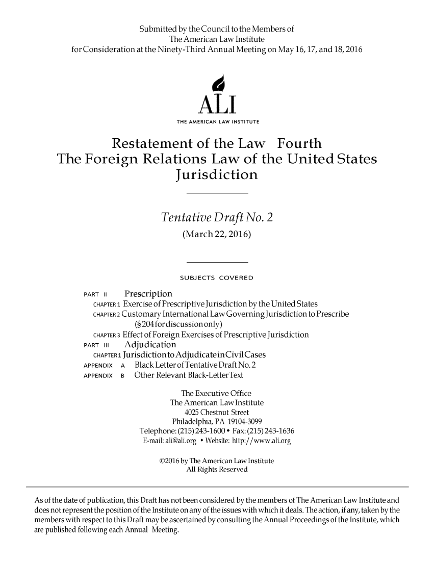 handle is hein.ali/refoforrel0006 and id is 1 raw text is:                            Submitted by the Council to the Members of                                  The American Law Institute         for Consideration at the Ninety-Third Annual Meeting on May 16,17, and 18,2016                                             6                                         ALI                                    THE AMERICAN LAW INSTITUTE                    Restatement of the Law Fourth      The Foreign Relations Law of the United States                                    Jurisdiction                                Tentative Draft No. 2                                      (March 22,2016)                                      SUBJECTS COVERED             PART II   Prescription               CHAPTER 1 Exercise of Prescriptive Jurisdiction by the United States               CHAPTER 2 Customary International Law Governing Jurisdiction to Prescribe                          (§ 204 for discussion only)               CHAPTER 3 Effect of Foreign Exercises of Prescriptive Jurisdiction             PART III  Adjudication               CHAPTER 1 Jurisdictionto Adjudicate inCivil Cases             APPENDIX A  Black Letter of Tentative Draft No. 2             APPENDIX B  Other Relevant Black-LetterText                                     The Executive Office                                  The American Law Institute                                      4025 Chestnut Street                                   Philadelphia, PA 19104-3099                           Telephone: (215) 243-1600 ° Fax: (215) 243-1636                           E-mail: ali@ali.org  Website: http://www.ali.org                                ©2016 by The American Law Institute                                      All Rights ReservedAs of the date of publication, this Draft has not been considered by the members of The American Law Institute anddoes not represent the position of the Institute on any of the issues with which it deals. The action, if any, taken by themembers with respect to this Draft may be ascertained by consulting the Annual Proceedings of the Institute, whichare published following each Annual Meeting.