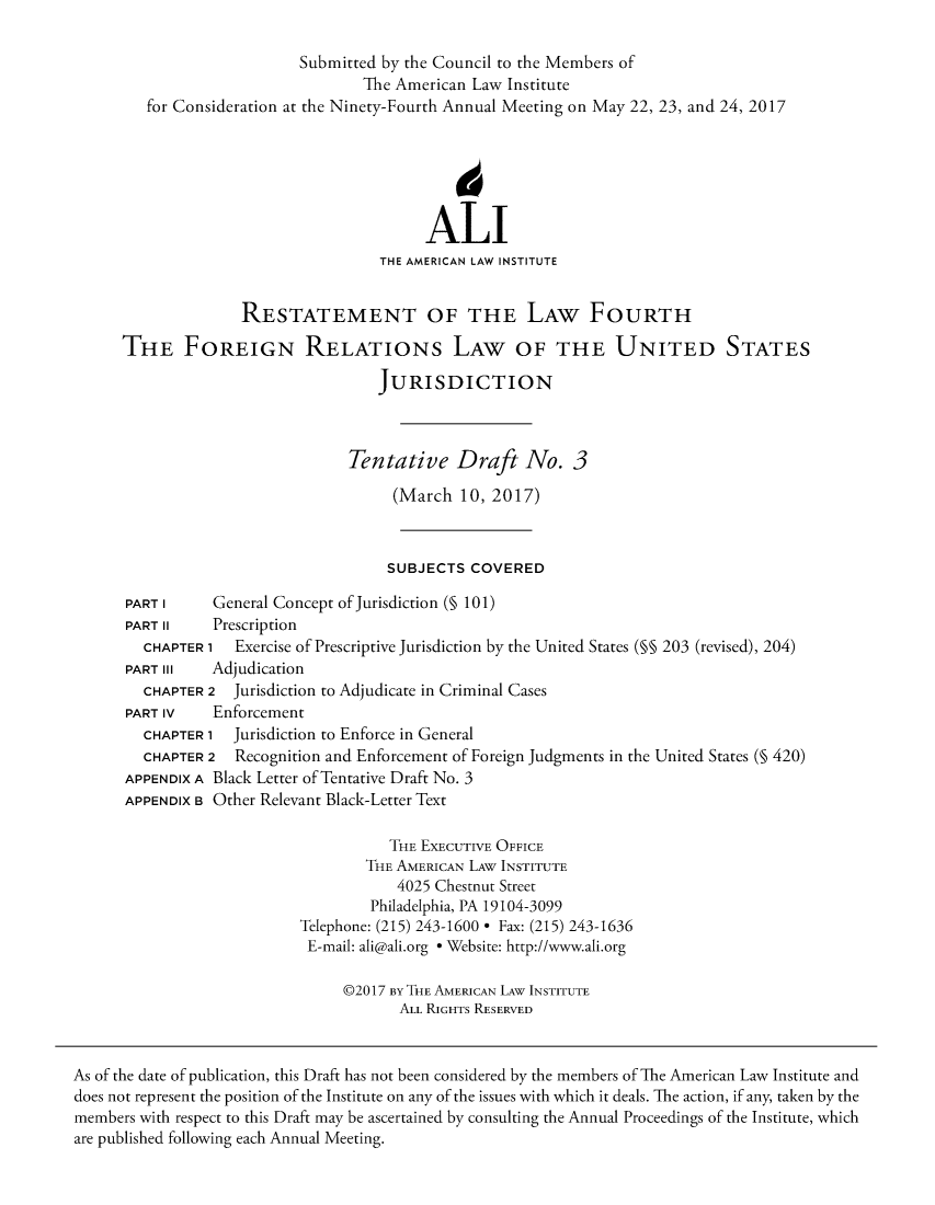 handle is hein.ali/refoforrel0007 and id is 1 raw text is:                            Submitted by the Council to the Members of                                   The American Law Institute         for Consideration at the Ninety-Fourth Annual Meeting on May 22, 23, and 24, 2017                                          ALI                                     THE AMERICAN LAW INSTITUTE                    RESTATEMENT OF THE LAW FOURTH      THE FOREIGN RELATIONs LAW OF THE UNITED STATES                                     JURISDICTION                                 Tentative Draft No. 3                                       (March  10, 2017)                                       SUBJECTS COVERED      PART I     General Concept of Jurisdiction (§ 101)      PART II    Prescription        CHAPTER 1  Exercise of Prescriptive Jurisdiction by the United States (§§ 203 (revised), 204)      PART III   Adjudication        CHAPTER 2  Jurisdiction to Adjudicate in Criminal Cases      PART IV    Enforcement        CHAPTER 1  Jurisdiction to Enforce in General        CHAPTER 2  Recognition and Enforcement of Foreign Judgments in the United States (§ 420)      APPENDIX A Black Letter of Tentative Draft No. 3      APPENDIX B Other Relevant Black-Letter Text                                      THE EXECUTIVE OFFICE                                   THE AMERICAN LAW INSTITUTE                                       4025 Chestnut Street                                    Philadelphia, PA 19104-3099                           Telephone: (215) 243-1600 * Fax: (215) 243-1636                           E-mail: ali@ali.org * Website: http://www.ali.org                                 @2017 BY THE AMERICAN LAW INSTITUTE                                       ALL RIGHTS RESERVEDAs of the date of publication, this Draft has not been considered by the members of The American Law Institute anddoes not represent the position of the Institute on any of the issues with which it deals. The action, if any, taken by themembers with respect to this Draft may be ascertained by consulting the Annual Proceedings of the Institute, whichare published following each Annual Meeting.
