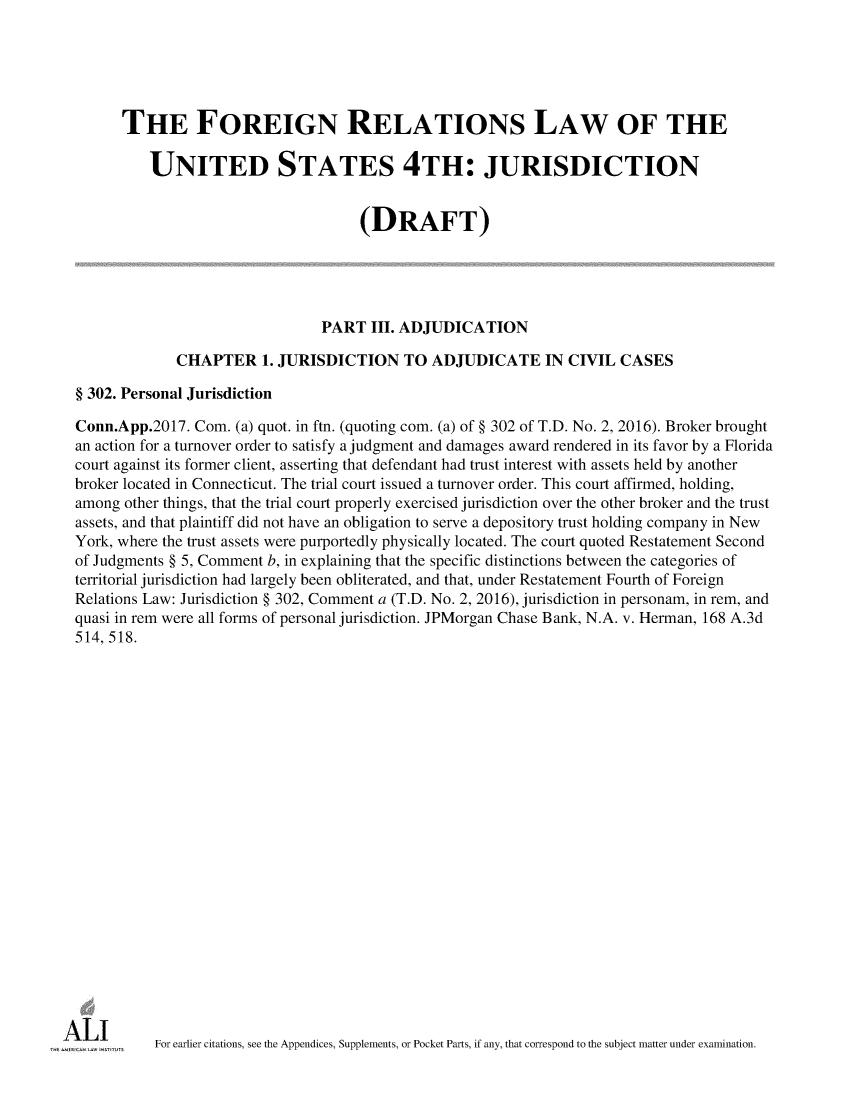 handle is hein.ali/refoforrel0008 and id is 1 raw text is:       THE FOREIGN RELATIONS LAW OF THE          UNITED STATES 4TH: JURISDICTION                                     (DRAFT)                                PART  III. ADJUDICATION             CHAPTER 1.   JURISDICTION TO ADJUDICATE IN CIVIL CASES§ 302. Personal JurisdictionConn.App.2017. Com.  (a) quot. in ftn. (quoting com. (a) of § 302 of T.D. No. 2, 2016). Broker broughtan action for a turnover order to satisfy a judgment and damages award rendered in its favor by a Floridacourt against its former client, asserting that defendant had trust interest with assets held by anotherbroker located in Connecticut. The trial court issued a turnover order. This court affirmed, holding,among other things, that the trial court properly exercised jurisdiction over the other broker and the trustassets, and that plaintiff did not have an obligation to serve a depository trust holding company in NewYork, where the trust assets were purportedly physically located. The court quoted Restatement Secondof Judgments § 5, Comment b, in explaining that the specific distinctions between the categories ofterritorial jurisdiction had largely been obliterated, and that, under Restatement Fourth of ForeignRelations Law: Jurisdiction § 302, Comment a (T.D. No. 2, 2016), jurisdiction in personam, in rem, andquasi in rem were all forms of personal jurisdiction. JPMorgan Chase Bank, N.A. v. Herman, 168 A.3d514, 518.          For earlier citations, see the Appendices, Supplements, or Pocket Parts, if any, that correspond to the subject matter under examination.