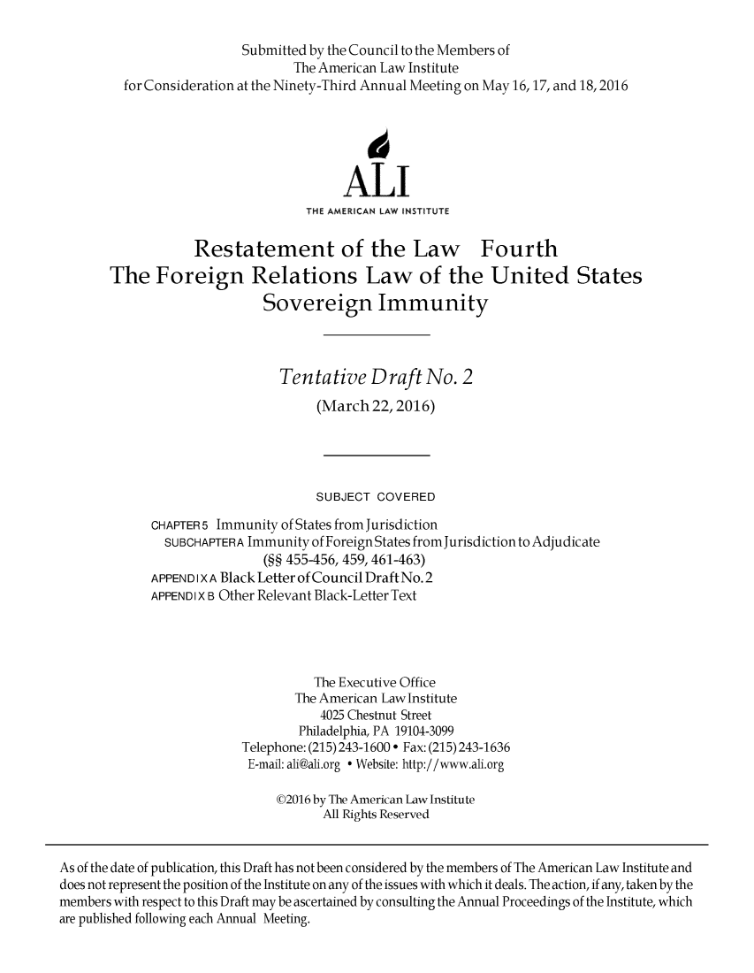 handle is hein.ali/reforrelat0006 and id is 1 raw text is:                           Submitted by the Council to the Members of                                 The American Law Institute         for Consideration at the Ninety-Third Annual Meeting on May 16,17, and 18,2016                                            6                                        ALI                                   THE AMERICAN LAW INSTITUTE                   Restatement of the Law Fourth       The Foreign Relations Law of the United States                             Sovereign Immunity                               Tentative Draft No. 2                                    (March 22,2016)                                    SUBJECT COVERED             CHAPTER 5 Immunity of States from Jurisdiction               SU BCHAPTERA Immunity of Foreign States from Jurisdiction to Adjudicate                             (§§ 455-456, 459, 461-463)             APPEND I X A Black Letter of Council Draft No. 2             APPENDIX B Other Relevant Black-Letter Text                                    The Executive Office                                 The American Law Institute                                     4025 Chestnut Street                                  Philadelphia, PA 19104-3099                          Telephone: (215) 243-1600 ° Fax: (215) 243-1636                          E-mail: ali@ali.org ° Website: http://www.ali.org                               ©2016 by The American Law Institute                                     All Rights ReservedAs of the date of publication, this Draft has not been considered by the members of The American Law Institute anddoes not represent the position of the Institute on any of the issues with which it deals. The action, if any, taken by themembers with respect to this Draft may be ascertained by consulting the Annual Proceedings of the Institute, whichare published following each Annual Meeting.