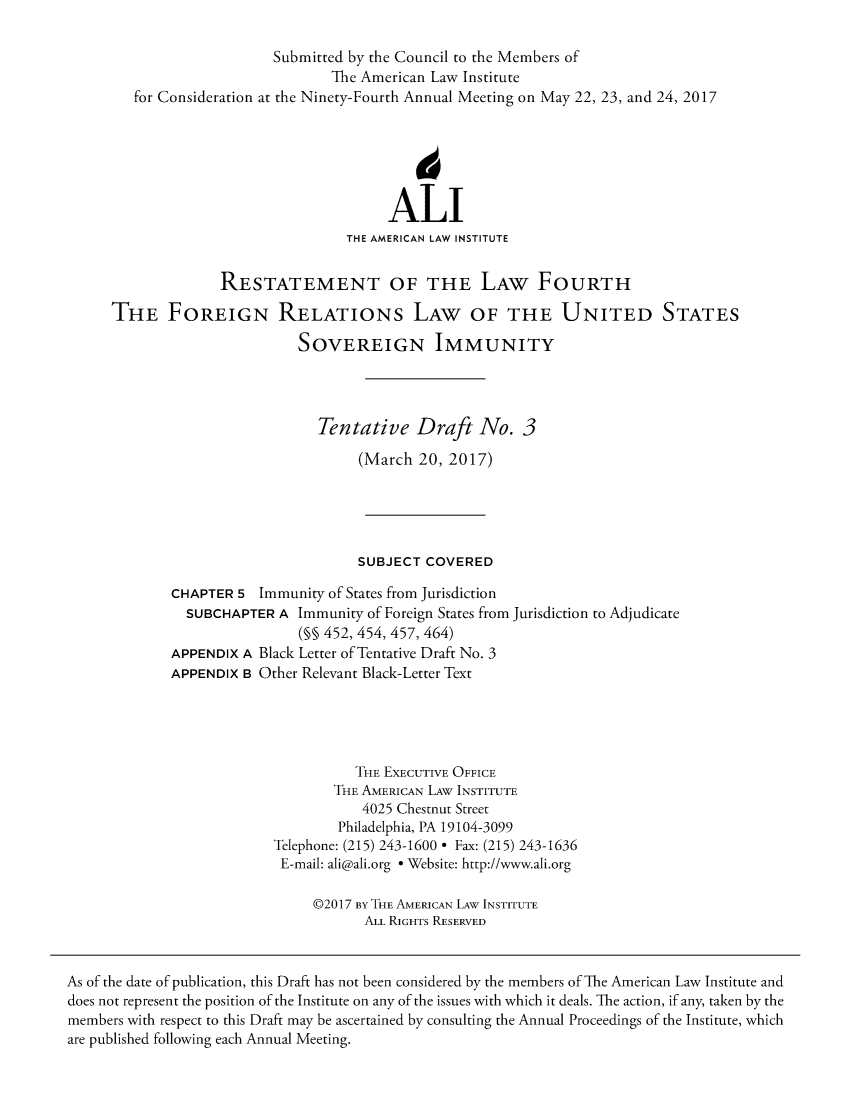 handle is hein.ali/reforrelat0008 and id is 1 raw text is:                           Submitted by the Council to the Members of                                 The American Law Institute        for Consideration at the Ninety-Fourth Annual Meeting on May 22, 23, and 24, 2017                                         ALI                                   THE AMERICAN LAW INSTITUTE                   RESTATEMENT OF THE LAW FOURTH      THE FOREIGN RELATIONs LAW OF THE UNITED STATES                             SOVEREIGN IMMUNITY                                Tentative   Draft   No.   3                                     (March 20, 2017)                                     SUBJECT COVERED             CHAPTER  5 Immunity of States from Jurisdiction               SUBCHAPTER  A Immunity of Foreign States from Jurisdiction to Adjudicate                             (§§ 452, 454, 457, 464)             APPENDIX A Black Letter of Tentative Draft No. 3             APPENDIX B Other Relevant Black-Letter Text                                    THE EXECUTIVE OFFICE                                  THE AMERICAN LAW INSTITUTE                                     4025 Chestnut Street                                  Philadelphia, PA 19104-3099                          Telephone: (215) 243-1600 * Fax: (215) 243-1636                          E-mail: ali@ali.org * Website: http://www.ali.org                               @2017 BY THE AMERICAN LAW INSTITUTE                                      ALL RIGHTS RESERVEDAs of the date of publication, this Draft has not been considered by the members of The American Law Institute anddoes not represent the position of the Institute on any of the issues with which it deals. The action, if any, taken by themembers with respect to this Draft may be ascertained by consulting the Annual Proceedings of the Institute, whichare published following each Annual Meeting.