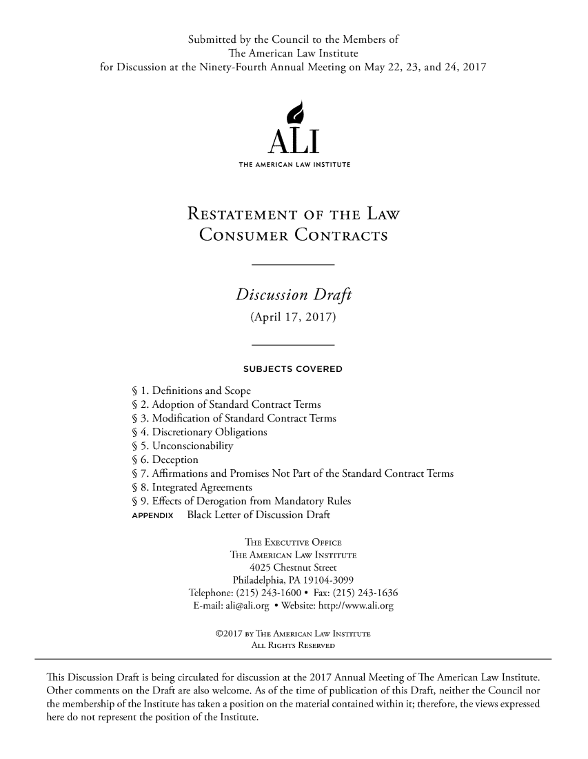 handle is hein.ali/relwcc0003 and id is 1 raw text is:                            Submitted by the Council to the Members of                                   The American Law  Institute          for Discussion at the Ninety-Fourth Annual Meeting on May 22, 23, and 24, 2017                                           ALI                                     THE AMERICAN LAW INSTITUTE                           RESTATEMENT OF THE LAW                              CONSUMER CONTRACTS                                     Discussion Draft                                        (April 17, 2017)                                      SUBJECTS  COVERED                 § 1. Definitions and Scope                 § 2. Adoption of Standard Contract Terms                 § 3. Modification of Standard Contract Terms                 § 4. Discretionary Obligations                 § 5. Unconscionability                 § 6. Deception                 § 7. Affirmations and Promises Not Part of the Standard Contract Terms                 § 8. Integrated Agreements                 § 9. Effects of Derogation from Mandatory Rules                 APPENDIx  Black Letter of Discussion Draft                                      THE EXECUTIVE OFFICE                                    THE AMERICAN LAW INSTITUTE                                       4025 Chestnut Street                                    Philadelphia, PA 19104-3099                            Telephone: (215) 243-1600 * Fax: (215) 243-1636                            E-mail: ali@ali.org * Website: http://www.ali.org                                 @2017 BY THE AMERICAN LAW INSTITUTE                                        ALL RIGHTS RESERVEDThis Discussion Draft is being circulated for discussion at the 2017 Annual Meeting of The American Law Institute.Other comments on the Draft are also welcome. As of the time of publication of this Draft, neither the Council northe membership of the Institute has taken a position on the material contained within it; therefore, the views expressedhere do not represent the position of the Institute.