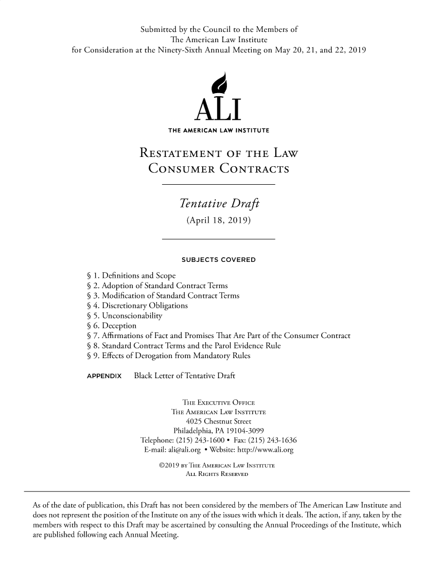 handle is hein.ali/relwcc0004 and id is 1 raw text is:                             Submitted by the Council to the Members of                                   The American Law  Institute          for Consideration at the Ninety-Sixth Annual Meeting on May 20, 21, and 22, 2019                                         ALI                                   THE AMERICAN LAW INSTITUTE                           RESTATEMENT OF THE LAW                              CONSUMER CONTRACTS                                      Tentative Draft                                        (April 18, 2019)                                      SUBJECTS  COVERED              § 1. Definitions and Scope              § 2. Adoption of Standard Contract Terms              § 3. Modification of Standard Contract Terms              § 4. Discretionary Obligations              § 5. Unconscionability              § 6. Deception              § 7. Affirmations of Fact and Promises That Are Part of the Consumer Contract              § 8. Standard Contract Terms and the Parol Evidence Rule              § 9. Effects of Derogation from Mandatory Rules              APPENDIX    Black Letter of Tentative Draft                                      THE EXECUTIVE OFFICE                                    THE AMERICAN LAw INSTITUTE                                       4025 Chestnut Street                                    Philadelphia, PA 19104-3099                            Telephone: (215) 243-1600 * Fax: (215) 243-1636                            E-mail: ali@ali.org * Website: http://www.ali.org                                 @2019 BY THE AMERICAN LAW INSTITUTE                                       ALL RIGHTS RESERVEDAs of the date of publication, this Draft has not been considered by the members of The American Law Institute anddoes not represent the position of the Institute on any of the issues with which it deals. The action, if any, taken by themembers with respect to this Draft may be ascertained by consulting the Annual Proceedings of the Institute, whichare published following each Annual Meeting.