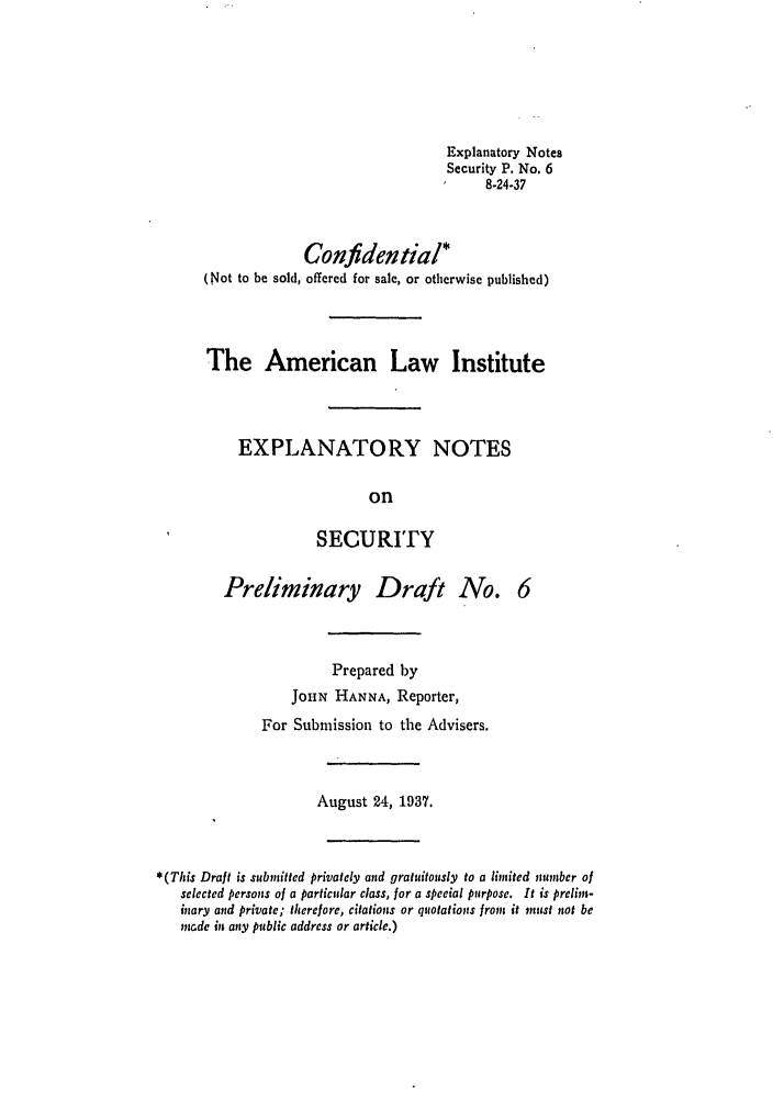 handle is hein.ali/relwsec0100 and id is 1 raw text is: Explanatory NotesSecurity P. No. 68-24-37Confidential*(Not to be sold, offered for sale, or otherwise published)The American Law InstituteEXPLANATORY NOTESonSECURITYPreliminary Draft No.Prepared byJoHN HANNA, Reporter,For Submission to the Advisers.August 24, 1937.*(This Draft is submnitted privately and gratuitously to a limited ,zumber ofselected persons of a particular class, for a special purpose. It is prelims-mary and private; therefore, citations or quotations from it nust not bemade in any public address or article.)