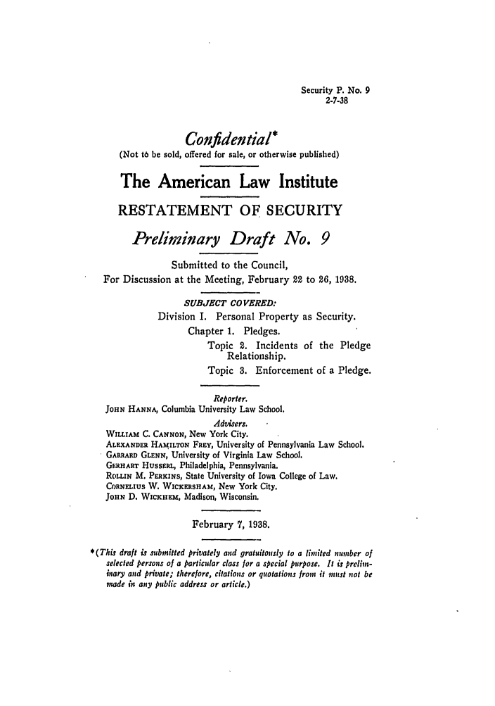 handle is hein.ali/relwsec0140 and id is 1 raw text is: Security P. No. 92-7-38Confidential*(Not t6 be sold, offered for sale, or otherwise published)The American Law InstituteRESTATEMENT OF SECURITYPreliminary Draft No. 9Submitted to the Council,For Discussion at the Meeting, February 22 to 26, 1938.SUBJECT CO VERED:Division I. Personal Property as Security.Chapter 1. Pledges.Topic 2. Incidents of the PledgeRelationship.Topic 3. Enforcement of a Pledge.Reporter.JOHN HANNA, Columbia University Law School.Advisers.WILLIAM C. CANNON, New York City.ALEXANDER HAMILTON FREY, University of Pennsylvania Law School.GARRARD GLENN, University of Virginia Law School.GERHART HussERL, Philadelphia, Pennsylvania.ROLLIN M. PERKINS, State University of Iowa College of Law.COaNELIUS W. WICICERSHAM, New York City.JOHN D. WcICHEM, Madison, Wisconsin.February 7, 1938.*(This draft is submitted privately and gratuitously to a limited number ofselected persons of a particular class for a special purpose. It is preliln-inary and private; therefore, citations or quotations from it must not bemade in any public address or article.)