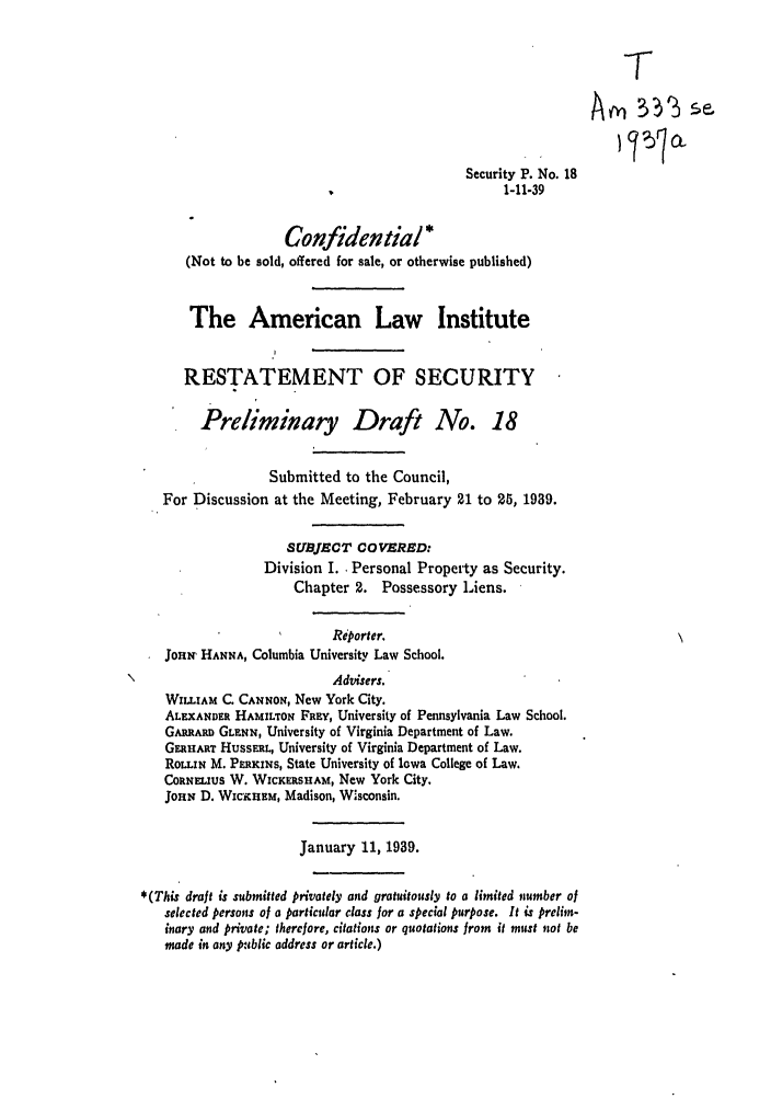 handle is hein.ali/relwsec0250 and id is 1 raw text is: Security P. No. 181-11-39Confidential *(Not to be sold, offered for sale, or otherwise published)The American Law InstituteRESTATEMENT OF SECURITYPreliminary Draft No. 18Submitted to the Council,For Discussion at the Meeting, February 21 to 25, 1939.SUBJECT COVERED:Division I. Personal Property as Security.Chapter 2. Possessory Liens.Reporter.JoHni HANNA, Columbia University Law School.Advisers.WILLIAM C. CANNON, New York City.ALEXANDER HAMILTON FREY, University of Pennsylvania Law School.GARURAR GLENN, University of Virginia Department of Law.GER ART HUSSERL, University of Virginia Department of Law.ROLL.IN M. PERKINS, State University of Iowa College of Law.CORNELIUS W. WICKERSHAM, New York City.JOHN D. WiCKHEM, Madison, W'sconsin.January 11, 1939.*(This draft is submitted privately and gratuitously to a limited number ofselected persons of a particular class for a special purpose. It is prelim-inary and private; therefore, citations or quotations from it must not bemade in any public address or article.)