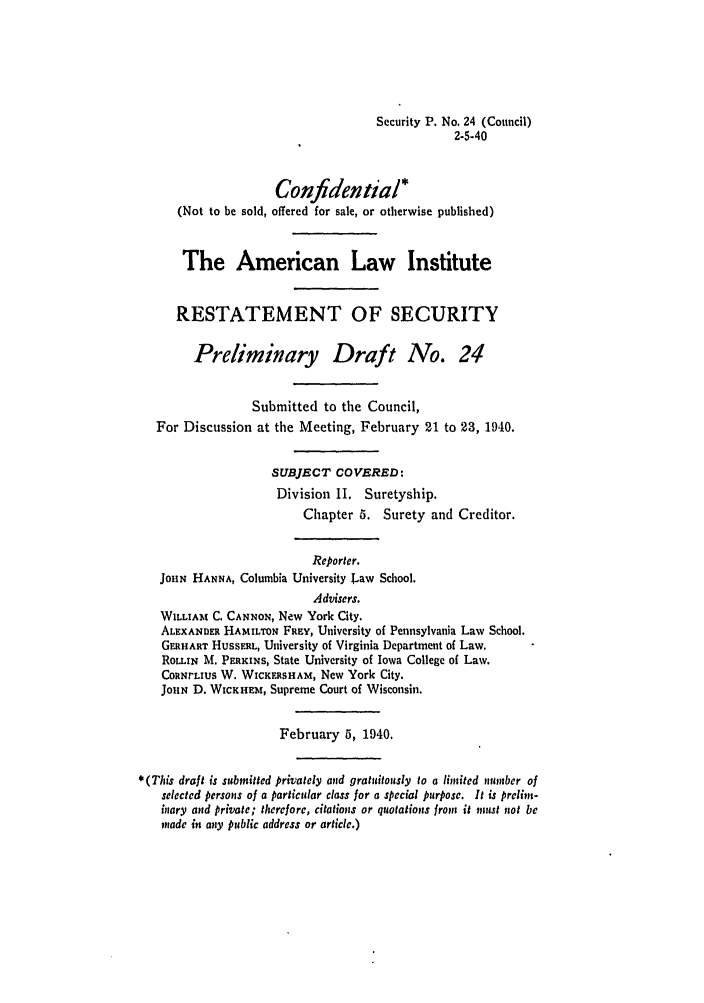 handle is hein.ali/relwsec0340 and id is 1 raw text is: Security P. No. 24 (Council)2-5-40Confidential*(Not to be sold, offered for sale, or otherwise published)The American Law InstituteRESTATEMENT OF SECURITYPreliminary Draft No. 24Submitted to the Council,For Discussion at the Meeting, February 21 to 23, 1940.SUBJECT COVERED:Division II. Suretyship.Chapter 5. Surety and Creditor.Reporter.JOHN HANNA, Columbia University Law School.Advisers.WILLIAM C. CANNON, New York City.ALEXANDER HAMILTON FREY, University of Pennsylvania Law School.GERHART HUSSERL, University of Virginia Department of Law.ROLIN M. PERKINS, State University of Iowa College of Law.COaNrLIuS W. WICKERSHAM, New York City.JOHN D. WICKHEZt, Supreme Court of Wisconsin.February 5, 1940.*(This draft is submitted privately and gratuitously to a limited number ofselected persons of a particular class for a special purpose. It is prelin-inary and private; therefore, citations or quotations front it must not bemade in any public address or article.)