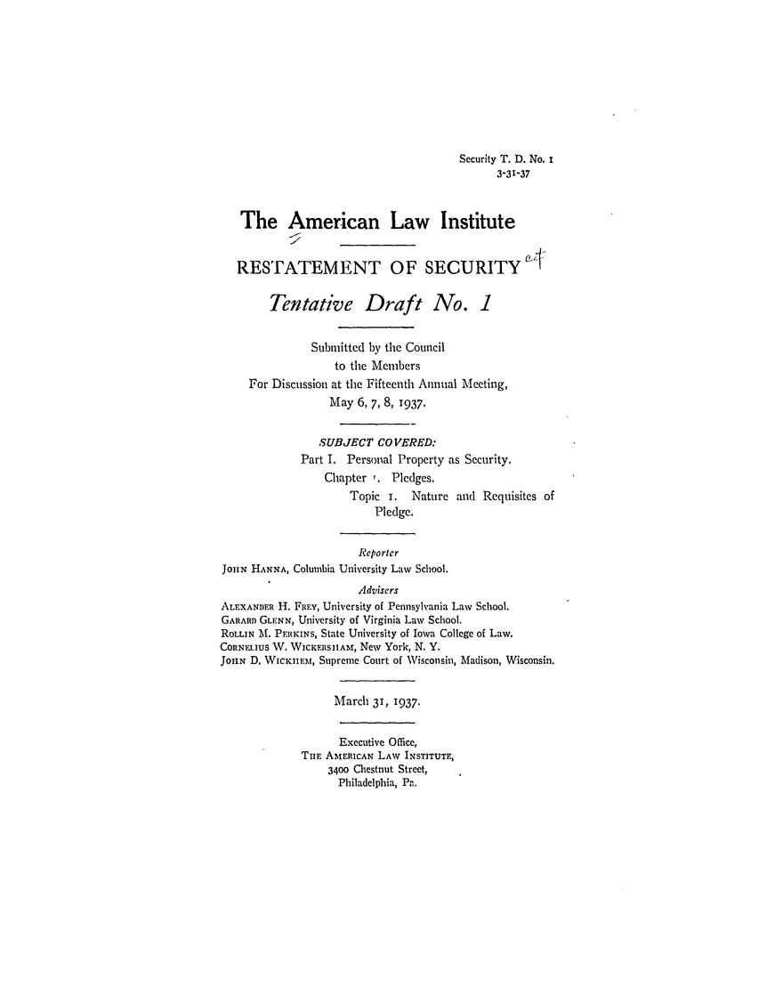 handle is hein.ali/relwsec0500 and id is 1 raw text is: Security T. D. No. i3-31-37The American Law InstituteRESTATEMENT OF SECURITYTentative Draft No. 1Submitted by the Councilto the MembersFor Discussion at the Fifteenth Annual Meeting,May 6, 7, 8, 1937.SUBJECT COVERED:Part I. Personal Property as Security.Chapter r. Pledges.Topic i. Nature and Requisites ofPledge.ReporterJoHiN HANNA, Columbia University Law School.AdvisersALEXANDER H. FREY, University of Pennsylvania Law School.GARARD GLENN, University of Virginia Law School.ROLLIN M. PERKINS, State University of Iowa College of Law.CORNLIUS W. WICKERSIIAM, New York, N. Y.JoHN D. WIcKIIEm, Supreme Court of Wisconsin, Madison, Wisconsin.March 31, 1937.Executive Office,TIE AMERICAN LAW INSTITUTE,3400 Chestnut Street,Philadelphia, Pa.