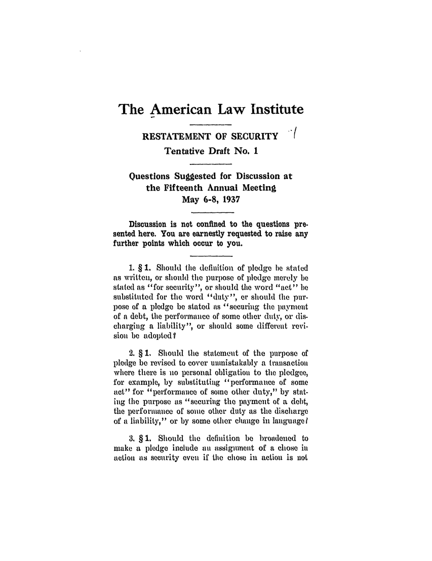 handle is hein.ali/relwsec0503 and id is 1 raw text is: The American Law InstituteRESTATEMENT OF SECURITY                (Tentative Draft No. 1Questions Suggested for Discussion atthe Fifteenth Annual MeetingMay 6-8, 1937Discussion is not confined to the questions pre-sented here. You are earnestly requested to raise anyfurther points which occur to you.1. § 1. Should the definition of pledge he statedas written, or should the purpose of pledge merely bestated as for security, or should the word act besubstituted for the word duty, or should the pur-pose of a pledge be stated as securing the paymentof a debt, the performance of some other duty, or dis-charging a liability, or should some different revi-sion be adopted?2. § 1. Should the statement of the purpose ofpledge be revised to cover unmistakably a transactionwhere there is no personal obligation to the pledgee,for example, by substituting performance of someact for performance of some other duty, by stat-ing the purpose as securing the payment of a debt,the performance of some other duty as the dischargeof a liability, or by some other change in languagel3. § 1. Should the definition be broadened tomake a pledge include an assignment of a chose inaction as security oven if the chose in action is not