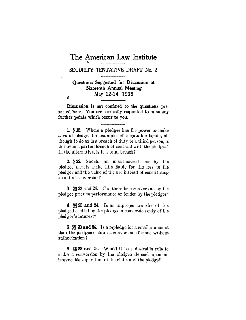 handle is hein.ali/relwsec0513 and id is 1 raw text is: The American Law InstituteSECURITY TENTATIVE DRAFT No. 2Questions Suggested for Discussion atSixteenth Annual MeetingMay 12-14, 1938Discussion is not confined to the questions pre-sented here. You are earnestly requested to raise anyfurther points which occur to you.1. § 15. Where a pledgee has the power to makea valid pledge, for example, of negotiable bonds, al-though to do so is a breach of duty to a third person, isthis even a partial breach of contract with the pledgeeIIn the alternative, is it a total breach?2. § 22. Should an unauthorized use by thepledgee merely make him liable for the loss to thepledgor and the value of the use instead of constitutingan act of coilversiont3. §§ 23 and 24. Can there be a conversion by thepledgee prior to performance or tender by the pledgor?4. §§ 23 and 24, Is an improper transfer of thispledged chattel by the pledgee a conversion only of thepledgor 's interest?5. §§ 23 and 24. Is a repledge for a smaller amountthan the pledgee's claim a conversion if made withoutauthorization?6. §§ 23 and 24. Would it be a desirable rule tomake a conversion by the pledgee depend upon anirrevocable separation of the claim and the pledge?