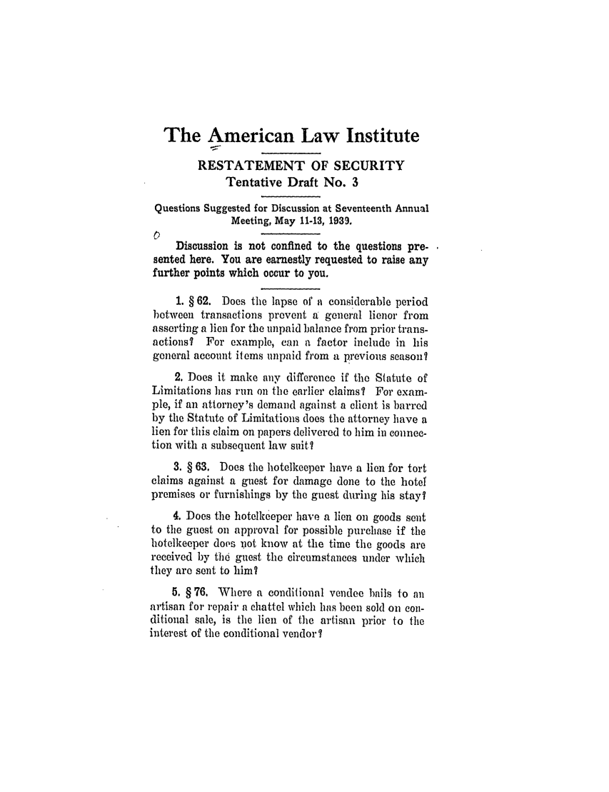 handle is hein.ali/relwsec0523 and id is 1 raw text is: The American Law InstituteRESTATEMENT OF SECURITYTentative Draft No. 3Questions Suggested for Discussion at Seventeenth AnnualMeeting, May 11-13, 1939.01Discussion is not confined to the questions pre-sented here. You are earnestly requested to raise anyfurther points which occur to you.1. § 62. Does the lapse of a considerable periodbetween transactions prevent a general lienor fromasserting a lien for the unpaid balance from prior trans-actions?  For example, can a factor include in hisgeneral account items unpaid from a previous season?2. Does it make any difference if the Statute ofLimitations has run on the earlier claims? For exam-ple, if an attorney's demand against a client is barredby the Statute of Limitations does the attorney have alien for this claim on papers delivered to him in connec-tion with a subsequent law suit?3. § 63. Does the hotelkeeper have a lien for tortclaims against a guest for damage done to the hotelpremises or furnishings by the guest during his stay?4. Does the hotelkeeper have a lien on goods sentto the guest on approval for possible purchase if thehotelkeeper dops not know at the time the goods arereceived by the guest the circumstances under whichthey are sent to him?5. § 76. Where a conditional vendee bails to Anartisan for repair a chattel which has been sold on con-ditional sale, is the lien of the artisan prior to theinterest of the conditional vendor?