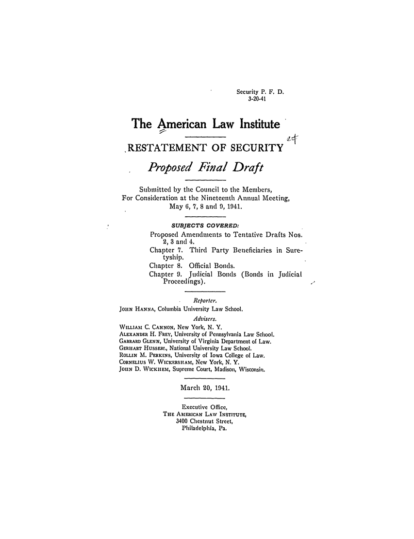 handle is hein.ali/relwsec0540 and id is 1 raw text is: Security P. F. D.3-20-41The American Law InstituteRESTATEMENT OF SECURITYProposed Final DraftSubmitted by the Council to the Members,For Consideration at the Nineteenth Annual Meeting,May 6, 7, 8 and 9, 1941.SUBJECTS COVERED:Proposed Amendments to Tentative Drafts Nos.2, 3 and 4.Chapter 7. Third Party Beneficiaries in Sure-tyship.Chapter 8. Official Bonds.Chapter 9. Judicial Bonds (Bonds in JudicialProceedings).Reporter.JOHN HANNA, Columbia University Law School.Advisers.WILLIAM C. CANNON, New York, N. Y.ALEXANDER H. FREY, University of Pennsylvania Law School.GARRARD GLENN, University of Virginia Department of Law.GERHART Hussar,, National University Law School.ROLLIN M. PERKINS, University of Iowa College of Law.CORNELIUS W. WICKERSIIAM, New York, N. Y.JOHN D. WicmmEMt, Supreme Court, Madison, Wisconsin.March 20, 1941.Executive Office,THE AMERICAN LAW INSTITUTE,3400 Chestnut Street,Philadelphia, Pa.