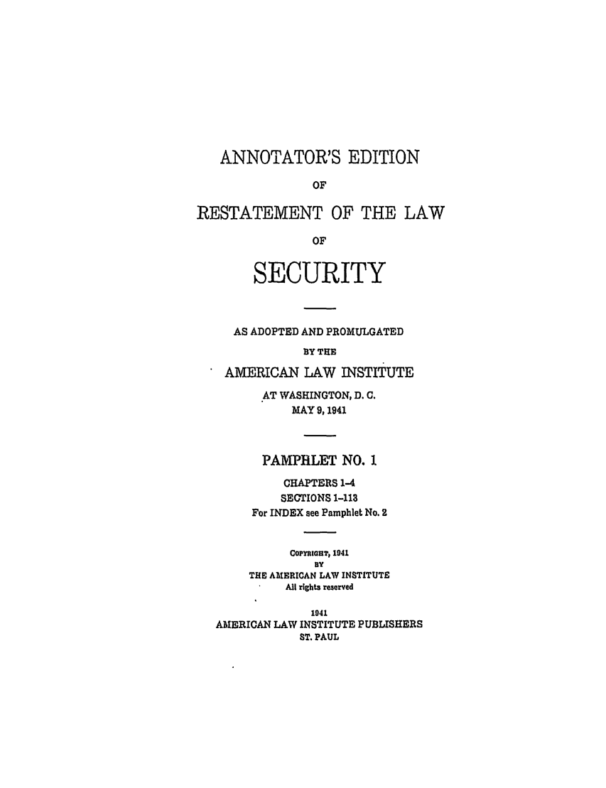handle is hein.ali/relwsec0560 and id is 1 raw text is: ANNOTATOR'S EDITIONOFRESTATEMENT OF THE LAWOFSECURITYAS ADOPTED AND PROMULGATEDBY THEAMERICAN LAW INSTITUTE.AT WASHINGTON, D. C.MAY 9, 1941PAMPHLET NO. 1CHAPTERS 1-4SECTIONS 1-113For INDEX see Pamphlet No. 2COPYIGHT, 1941ByTHE AMERICAN LAW INSTITUTEAll rights reserved1941AMERICAN LAW INSTITUTE PUBLISHERSST. PAUL
