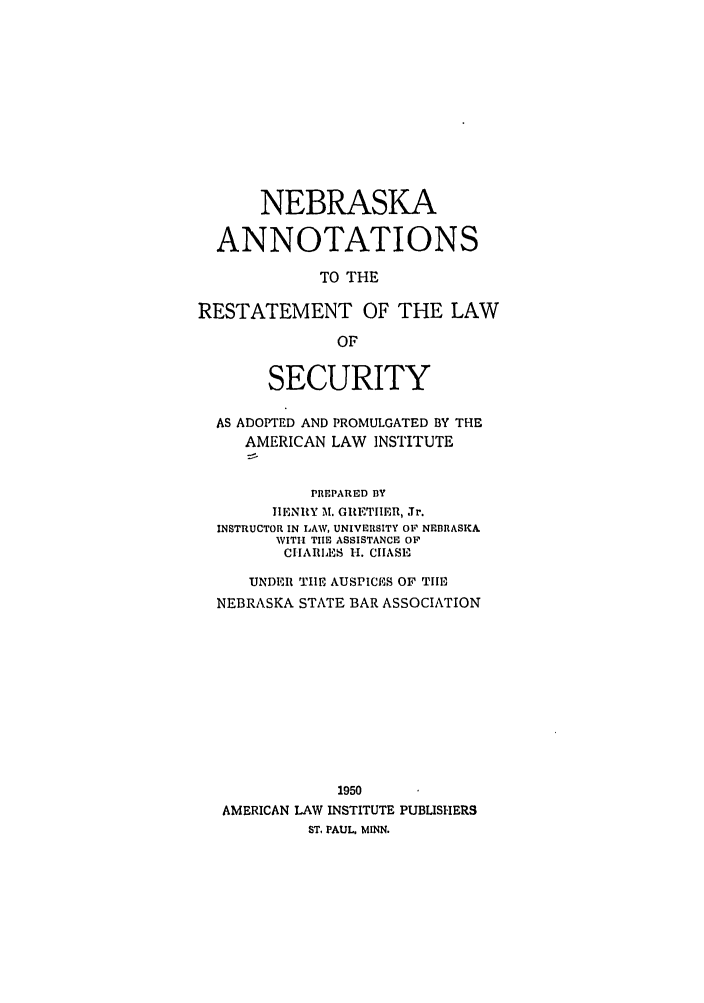 handle is hein.ali/relwsec0576 and id is 1 raw text is: NEBRASKAANNOTATIONSTO THERESTATEMENT OF THE LAWOFSECURITYAS ADOPTED AND PROMULGATED BY THEAMERICAN LAW INSTITUTEPREPARED BYIIENRY M. GRITIIIER, Jr.INSTRUCTOR IN LAW, UNIVERSITY OF NEBRASKAWITH TIE ASSISTANCE OF'CIIARII. CHASEUNDER TIE AUSPICES OF TIENEBRASKA STATE BAR ASSOCIATION1950AMERICAN LAW INSTITUTE PUBLISHERSST. PAUL. MINN.