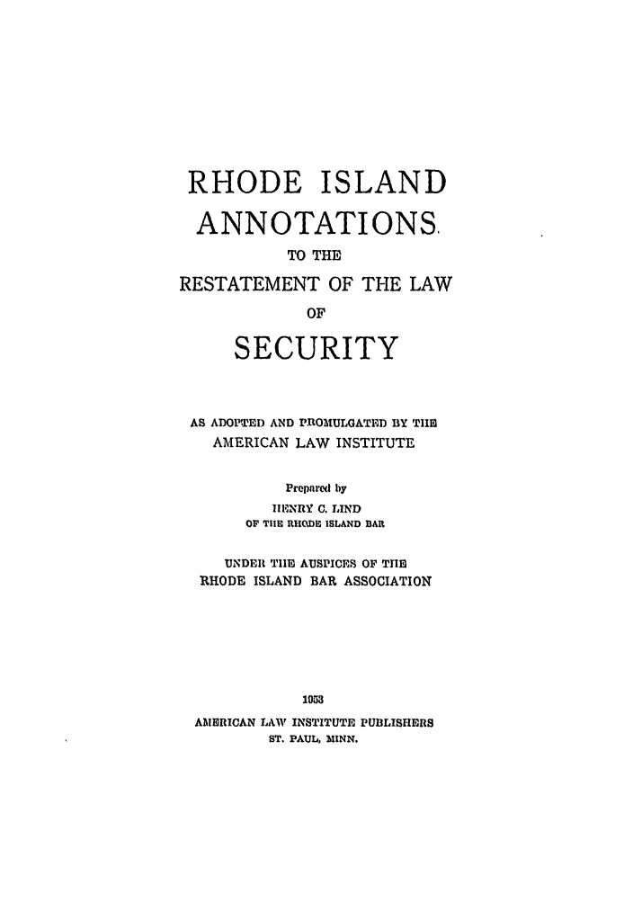 handle is hein.ali/relwsec0581 and id is 1 raw text is: RHODE ISLANDANNOTATIONS,TO THERESTATEMENT OF THE LAWOFSECURITYAS ADOPTED AND PROMULGATED BY TIlEAMERICAN LAW INSTITUTEPrepared by1ENRY C. LINDOF THE UHODE ISLAND BARUNDER TIIE AUSPICES OF THERHODE ISLAND BAR ASSOCIATION1053AMERICAN LAW INSTITUTE PUBLISHERSST. PAUL, MINN.