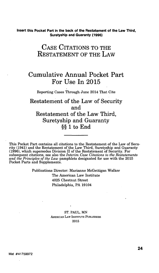 handle is hein.ali/relwsec0582 and id is 1 raw text is:     Insert this Pocket Part in the back of the Restatement of the Law Third,                    Suretyship and Guaranty (1996)                CASE CITATIONS TO THE              RESTATEMENT OF THE LAW         Cumulative Annual Pocket Part                    For Use In 2015             Reporting Cases Through June 2014 That Cite          Restatement of the Law of Security                              and             Restatement of the Law Third,                Suretyship and Guaranty                         §§ 1 to EndThis Pocket Part contains all citations to the Restatement of the Law of Secu-rity (1941) and the Restatement of the Law Third, Suretyship and Guaranty(1996), which supersedes Division II of the Restatement of Security. Forsubsequent citations, see also the Interim Case Citations to the Restatementsand the Principles of the Law pamphlets designated for use with the 2015Pocket Parts and Supplements.           Publications Director: Marianne McGettigan Walker                     The American Law Institute                     4025 Chestnut Street                     Philadelphia, PA 19104                          ST. PAUL, MN                    AMERICAN LAW INSTITUTE PUBLISHERS                              2015                                                             24Mat #41759972