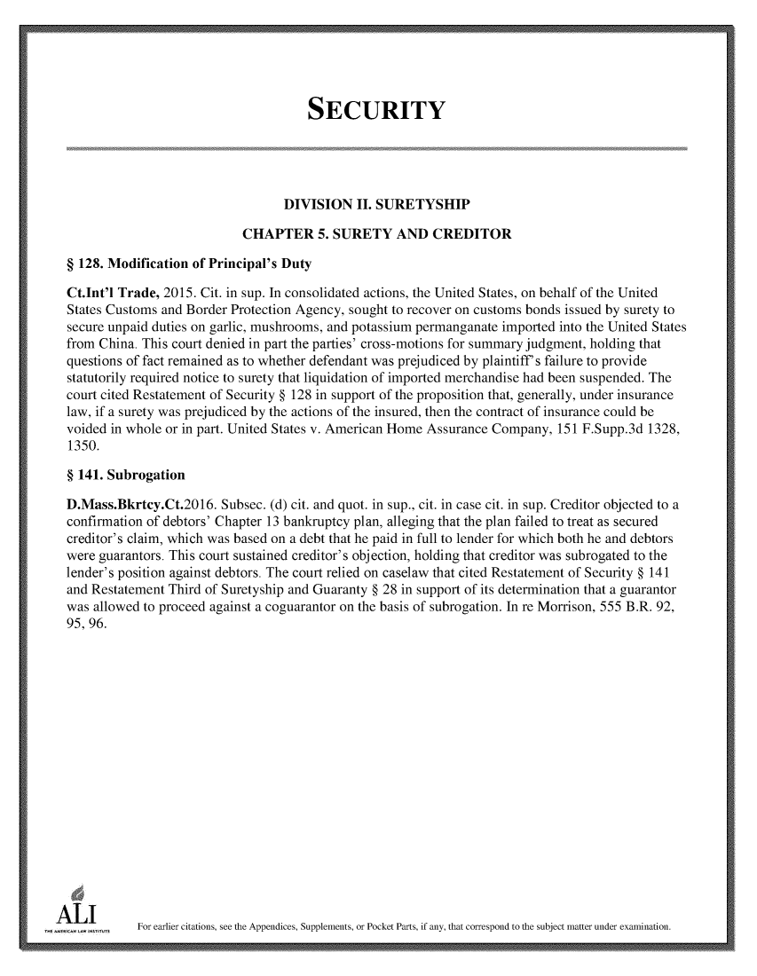 handle is hein.ali/relwsec0585 and id is 1 raw text is:                                         SECURITY                                    DIVISION   II. SURETYSHIP                             CHAPTER 5. SURETY AND CREDITOR  § 128. Modification of Principal's Duty  Ct.Int'l Trade, 2015. Cit. in sup. In consolidated actions, the United States, on behalf of the United  States Customs and Border Protection Agency, sought to recover on customs bonds issued by surety to  secure unpaid duties on garlic, mushrooms, and potassium permanganate imported into the United States  from China. This court denied in part the parties' cross-motions for summary judgment, holding that  questions of fact remained as to whether defendant was prejudiced by plaintiff s failure to provide  statutorily required notice to surety that liquidation of imported merchandise had been suspended. The  court cited Restatement of Security § 128 in support of the proposition that, generally, under insurance  law, if a surety was prejudiced by the actions of the insured, then the contract of insurance could be  voided in whole or in part. United States v. American Home Assurance Company, 151 F.Supp.3d 1328,  1350.  § 141. Subrogation  D.Mass.Bkrtcy.Ct.2016.  Subsec. (d) cit. and quot. in sup., cit. in case cit. in sup. Creditor objected to a  confirmation of debtors' Chapter 13 bankruptcy plan, alleging that the plan failed to treat as secured  creditor's claim, which was based on a debt that he paid in full to lender for which both he and debtors  were guarantors. This court sustained creditor's objection, holding that creditor was subrogated to the  lender's position against debtors. The court relied on caselaw that cited Restatement of Security § 141  and Restatement Third of Suretyship and Guaranty § 28 in support of its determination that a guarantor  was allowed to proceed against a coguarantor on the basis of subrogation. In re Morrison, 555 B.R. 92,  95, 96.A   U        For earlier citations, see the Appendices, Supplements, or Pocket Parts, if any, that correspond to the subject matter under examination.