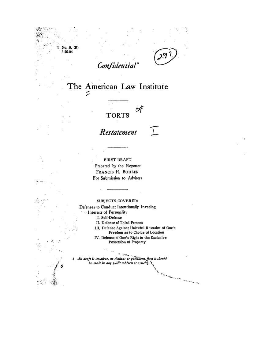 handle is hein.ali/relwtrts0005 and id is 1 raw text is: No. 5. (R)3.26-24Confide ntial *The American, Law InstituteTORTSRestatement\FIRST DRAFTPrepared by the ReporterFRANCIS H. BOHLENFor Submission to AdvisersSUBJECTS COVERED:Defenses- to Conduct Intentionally Invading. Interests of PersonalityI. Self-Defense11. Defense of Third PersonsIII. Defense Against Unlawful Restraint of One'sFreedom as to Choice of LocationIV. Defense of One's Right to the ExclusivePossession of PropertyA this drajt is tentati-ve, tie itations or qu;~otton-from it shouldbe made it any public addrets or arltuld) -T...40I 00W,