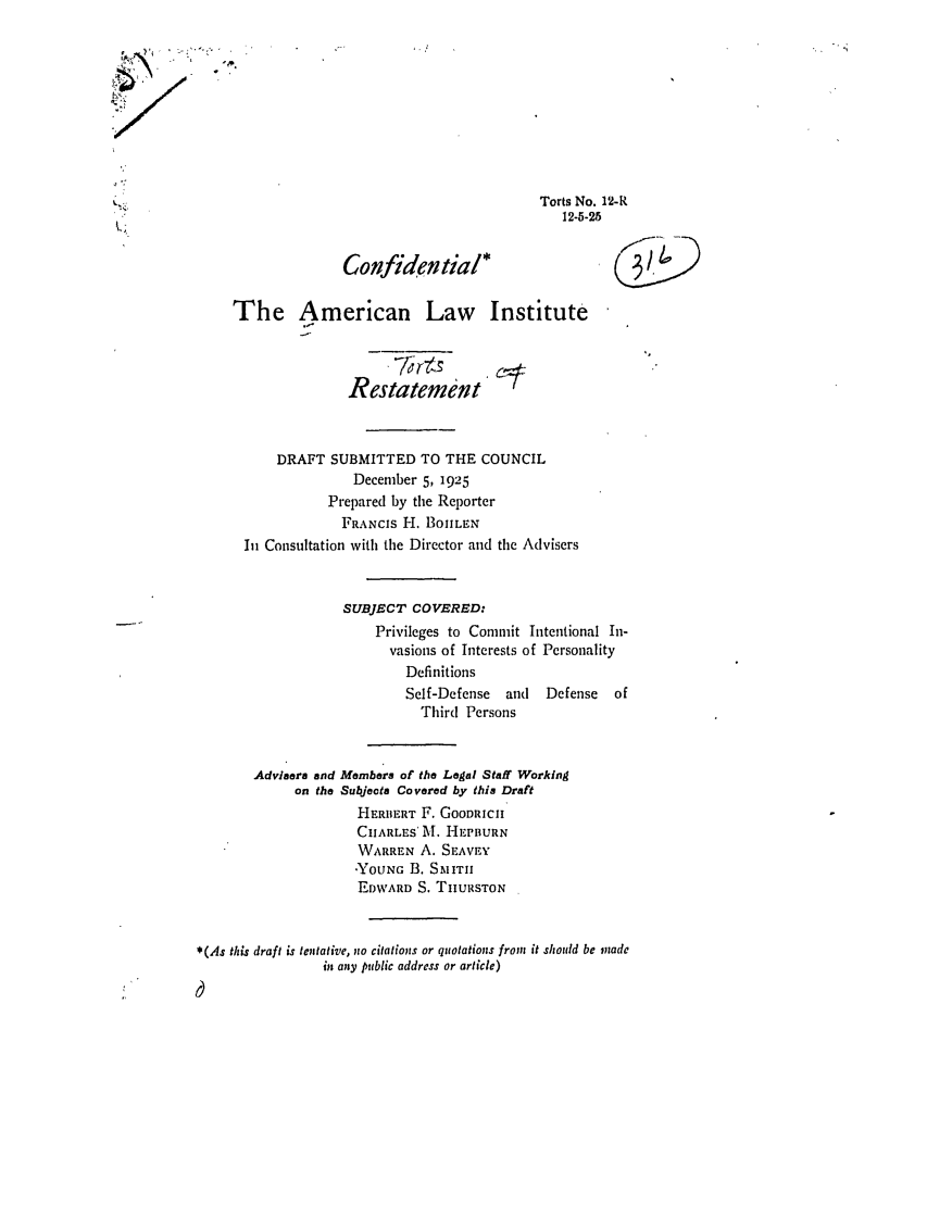 handle is hein.ali/relwtrts0014 and id is 1 raw text is: Torts No. 12-R12-5-25Confidentia*,The American Law InstituteRestatementDRAFT SUBMITTED TO THE COUNCILDecember 5, 1925Prepared by the ReporterFRANCIS H. BOIILENIn Consultation with the Director and thc AdvisersSUBJECT COVERED:Privileges to Commit Intentional In-vasions of Interests of PersonalityDefinitionsSelf-Defense   and  Defense   ofThird PersonsAdvisers and Members of the Legal Staff Workingon the Subjects Covered by this DraftHERBERT F. GOODRICHCHARLES' . HEPBURNWARREN A. SEAVEYYOUNG B. S.,ITIHEDWARD S. TIIURSTON*(As this draft is tentative, no citations or quotations from it should be madein any public address or article)