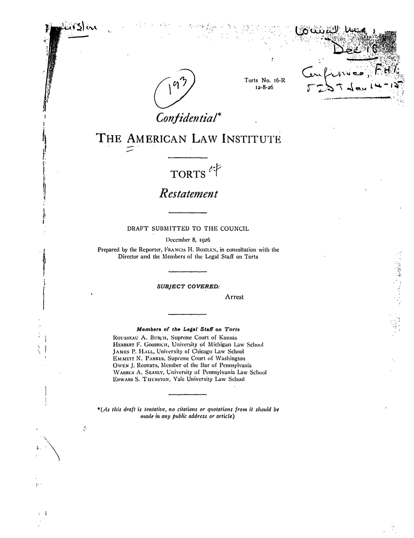 handle is hein.ali/relwtrts0019 and id is 1 raw text is: Torts No. 16-R12-8-26Conhidentiai*THE AMERICAN LAW INSTITUITETORTSRestatementDRAFT SUBMITTED TO THE COUNCIL)ecember 8, 1926Prepared by the Reporter, FRANCIS H. BoIILEN, in consultation with theDirector and the Members of the Legal Staff on TortsSUBJECT COVERED:ArrestMembers of the Legal Staff on TortsRouSSEAu A. BURVII, Supreme Court of KansasHERBERT F. GooRucli, University of Michigan Law SchoulJAMES P. HALL, University of Chicago Law SchoolEMMETT N. PARKER, Supreme Court of WashingtonOWEN J. ROnlERTS, Member of the Bar of Pennsylvania.VAHI-,N A. SEAVE', University of Pennsylvania Law SchoolEWAvD S. TnURSTON, Yale University Law School*(,As this draft is tentative, no citations or quotations from it should bemade in any public address or article)F'bf/