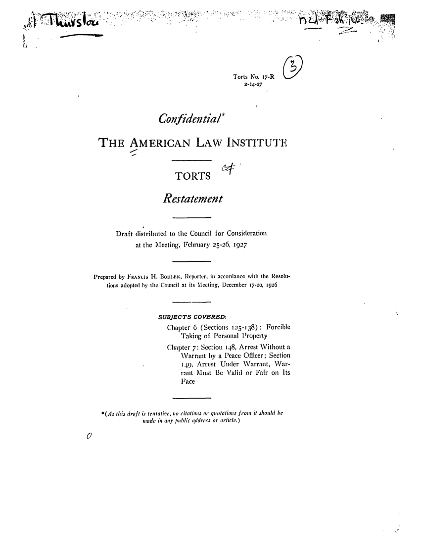 handle is hein.ali/relwtrts0020 and id is 1 raw text is: ----------Torts No. 17-R2-14-27ConidentialTHE AMERICAN LAW INSTITUTETORTSRestatementDraft distributed to the Council for Considerationat the Meeting, February 25-26, 1927Prepared by FRANcIs I. Im11l.EN, Reporter, in accordance with the Resolu-tions adopted by the Council at its Meeting, December 17-20, 1926SUBJECTS COVERED:Chapter 6 (Sections 125-138): ForcibleFaking of Personal PropertyChapter 7: Section 148, Arrest Without a\Varrant by a Peace Officer; Section149, Arrest Under Warrant, War-rant Must Be Valid or Fair on ItsFace*(As this draft is tetative, no citations or quotations from it should bemade in aty public qddress or article.)