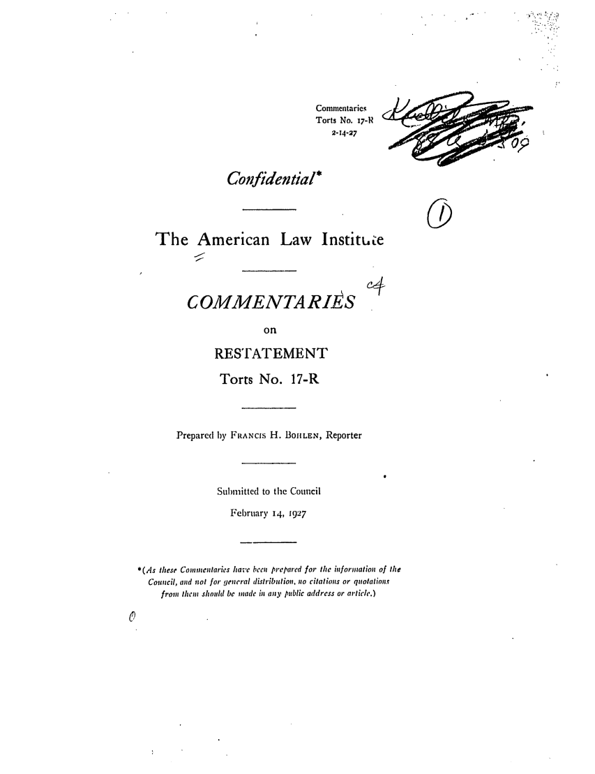 handle is hein.ali/relwtrts0021 and id is 1 raw text is: CommentariesTorts No. 17-R2-14-27Confidential*The American Law InstituLeC OMMEATTA RIEiSonRESTATEMENTTorts No. 17-RPrepared by FRANcis H. BoILEN, ReporterSubmitted to the CouncilFebruary 14, 1927*(,,s these Commentaries have been prepared for the information of theCouncil, and not for general distribution, no citations or quotationsfrom them should be made in any public address or article.)cD/