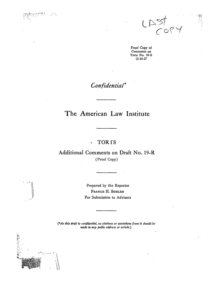 handle is hein.ali/relwtrts0024 and id is 1 raw text is: Proof Copy ofComments onTorts No. 19-IR12-10-27Confidential*The American Law InstituteTOR ISAdditional Comments on Draft No. 19-R(Proof Copy)Prepared by the ReporterFRANCIS H. BOHLENFor Submission to Advisers(*As this draft is confidential, no citations or quotations from it should bemade in any public address or article.)NLJ2        .'   ..   .