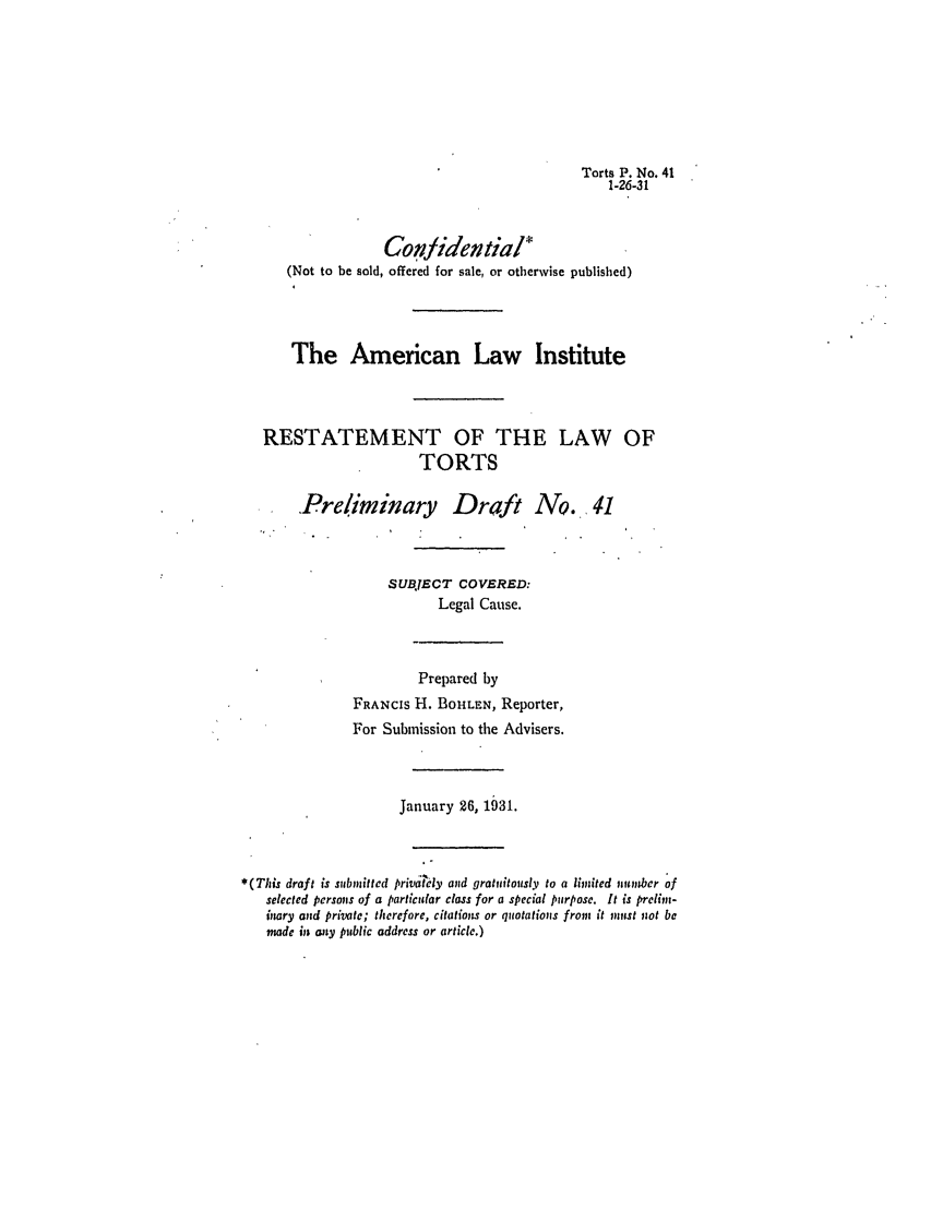 handle is hein.ali/relwtrts0051 and id is 1 raw text is: Torts P. No. 411-26-31Conidential(Not to be sold, offered for sale, or otherwise published)The American Law InstituteRESTATEMENT OF THE LAW OFTORTSPreliminary Draft No. 41SUBJECT COVERED:Legal Cause.Prepared byFRANCIS H. BOHrLEN, Reporter,For Submission to the Advisers.January 26, 1931.*(This draft is submitted privdely and gratuitously to a limited number ofselected persons of a particular class for a special purpose. It is prelimn-inary and private; therefore, citations or quotations from it must not bemade in aty public address or article.)
