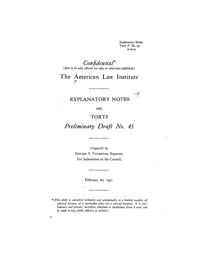 handle is hein.ali/relwtrts0058 and id is 1 raw text is: Explanatory NotesTorts P. No. 452-20-31Confidential*(Not to be sold, offered for sale, or otherwise published.)The American Law InstituteEXPLANATORY NOTESonTORTSPreliminary Draft No.Prepared byEDWARD S. TIIURSTON, Reporter,For Submission to the Council.February 20, 1931.*(This draft is submitted privately and gratuitously to a limited number ofselected persons of a particular clas for a special purpose. It is pre-limsinary and private; therefore, citations or quotations from it must notbe made in any public address or article.)