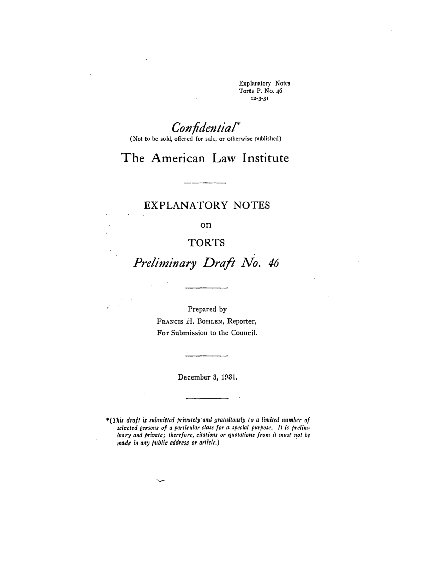 handle is hein.ali/relwtrts0060 and id is 1 raw text is: Explanatory NotesTorts P. No. 4612-3-31Confidential*(Not to be sold, offered for salt., or otherwise published)The American Law InstituteEXPLANATORY NOTESonTORTSPreliminary Draft No. 46Prepared byFRANcIs H1. BOHLEN, Reporter,For Submission to the Council.December 3, 1931.*(This draft is submitted privately'and gratuitously to a limited number ofselected persons of a particular class for a special purpose. It is prelint-miary and private; therefore, citations or quotations from it must nsot bemade iin any public address or article.)