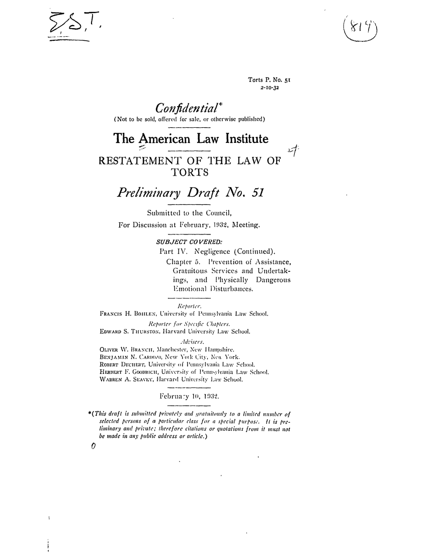 handle is hein.ali/relwtrts0066 and id is 1 raw text is: Torts P. No. 512-10-32Confidential(Not to be sold, offered for sale, or otherwise published)The American Law InstituteRESTATEMENT OF THE LAW OFTORTSPreliminary Draft No. 51Submitted to the Council,For Discussion at February, 1932, Meeting.SUBJECT CO VERED:Part I.7. Negligence (Continued).Chapter 5.    Prevention of Assistance,Gratuitous Services and Undertak-ings, and     Physically    DangerousL motional Disturbances.Reporter.FRANCIS H. BOIILEN, University of Pcnnsylvania Law School.Reporter for Specific Chapters.EDWARD S. THuRsToN, Harvard University Law School.AdVise'rs.OLIVER V. H1h RANc, Mlanchester, New Hlampshire.BENJAMIN N. CA1o/o, New Yodl kity, Nc\ York.ROunIRT DrCIIIer, Uni\'crsitv of lPcnnslvania Law School.HERBERT 1'. GOODRICI, Uoiver.ity of lPenmsylvania Law School.WARREN A. SLAvEx', Harvard University Law School.Februa.-y 10, 1-932.*(This draft is submitted prinitel, and gratuitously to a limited number ofselected persons of a particular class for a special purpose. it is pre-ltinary and private; therefore citations or quotations from it mIust notbe made in any public address or article.)