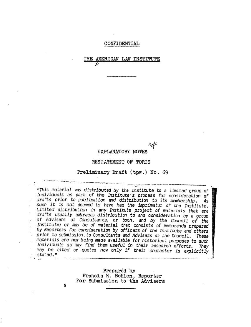 handle is hein.ali/relwtrts0095 and id is 1 raw text is: CONFIDENTIALTHE AMERICAN LAW INSTITUTEEXPLANATORY NOTESRESTATEMENT OF TORTSPreliminary Draft (tpw.) No. 69This material was distributed by the Institute to a limited group ofindividuals as part of the Institute's process for consideration ofdrafts prior to publication and distribution to its membership.     Assuch it is not deemed to have had the imprimatur of the Institute.Limited distribution in any Institute project of materials that aredrafts usually embraces distribution to and consideration by a groupof Advisers   or Consultants, or both, and by the Council of theInstitute; or may be of material that consists of memoranda preparedby Reporters for consideration by officers of the Institute and othersprior to submission to Consultants and Advisers or the Council. Thesematerials are now being made available for historical purposes to suchindividuals as may find them useful in their research efforts.    Theymay be cited or quoted now only if their character is explicitlystated.Prepared byFrancis H. Bohlen, ReporterFor Submission to the Advisers