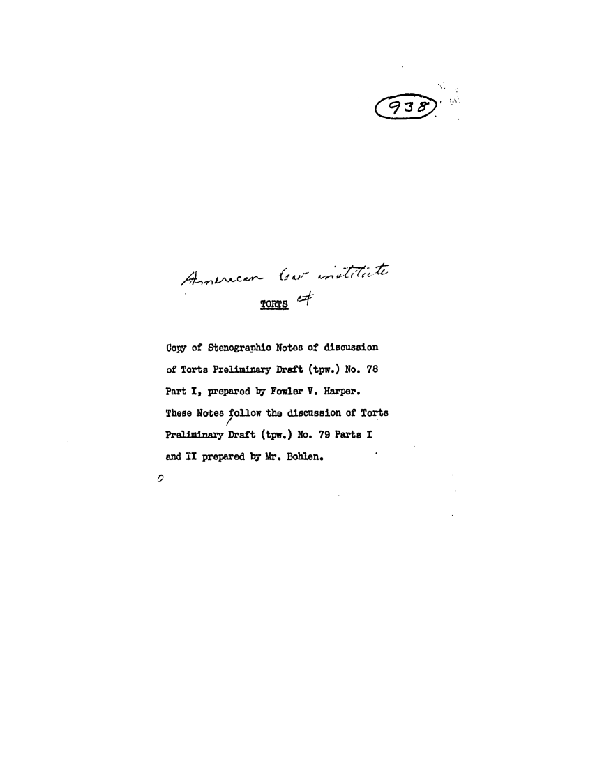 handle is hein.ali/relwtrts0116 and id is 1 raw text is: Copy of StenographiO Notes of discussionof Torts Preliminary Draft (tpw.) No. 78Part I, prepared by Fowler V. Harper.These Notes follow the discussion of TortsPrelminary Draft (tpw.) No. 79 Parts Iand UI prepared by Mr. Boblen.